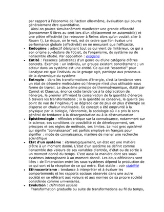 par rapport à l'économie de l'action elle-même, évaluation qui pourra
    généralement être quantitative.
      Ainsi on pourra simultanément manifester une grande efficacité
    (consommer 5 litres au cent lors d'un déplacement en automobile) et
    une piètre effectivité (se retrouver à Reims alors qu'on voulait aller à
    Rouen !). Le risque, on le voit, est de croire que l'on évalue une
    performance globale (effectivité) en ne mesurant que l'efficacité.
•   Endogène : adjectif désignant tout ce qui vient de l'intérieur, ce qui a
    son origine au-dedans de l'objet, de l'organisme, du système ou de
    l'ensemble étudié. Par opposition : exogène
•   Entité : l'essence (abstraite) d'un genre ou d'une catégorie d'êtres
    concrets. Exemple : un individu, un groupe existent concrètement ; un
    acteur dans un système est une entité. Ce qui est "essentiel" pour
    l'analyse est que l'individu ou le groupe agit, participe aux processus
    de la dynamique du système
•   Entropie : dans les transformations d'énergie, c'est la tendance vers
    un état de désordre moléculaire où l'énergie n'est plus utilisable sous
    forme de travail. Le deuxième principe de thermodynamique, établi par
    Carnot et Clausius, énonce cette tendance à la dégradation de
    l'énergie, le premier affirmant la conservation de la quantité d'énergie
    à travers les transformations ; si la quantité se conserve, la qualité (au
    point de vue de l'ingénieur) se dégrade car de plus en plus d'énergie se
    disperse en chaleur inutilisable. Ce concept a été emprunté à la
    physique par la biologie, l'économie, la sociologie où il a pris le sens
    général de tendance à la désorganisation ou à la déstructuration
•   Épistémologie : réflexion critique sur la connaissance, notamment sur
    la science, ses conditions de possibilité et de développement, ses
    principes et ses règles de méthode, ses limites. Le mot grec epistémè
    qui signifie "connaissance" est parfois employé en français pour
    signifier : mode de connaissance, manière de mener une recherche
    scientifique
•   État d'un système : étymologiquement, un état est une matière
    d'être à un moment donné. L'état d'un système se définit comme
    l'ensemble des valeurs de ses variables d'entrée, d'état ou de sortie à
    un moment donné du temps. C'est aussi la manière dont ses sous-
    systèmes interagissent à un moment donné. Les deux définitions sont
    liées : de l'interaction entre les sous-systèmes dépend la production de
    ce qui sort et la réception de ce qui entre. État stable : voir stabilité
•   Ethnocentrisme : tendance à interpréter et à évaluer les
    comportements et les rapports sociaux observés dans une autre
    société en se référant aux valeurs et aux normes de sa propre société
    considérée comme universelles.
•   Evolution : Définition usuelle
      Transformation graduelle ou suite de transformations au fil du temps,
 