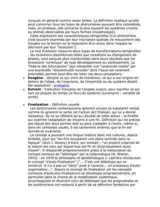 conçues en général comme assez lentes. La définition implique qu'elle
    peut concerner tous les types de phénomènes pouvant être considérés,
    mais, en pratique, elle concerne le plus souvent les systèmes vivants
    ou animés observables par leurs formes (morphologie).
      Cette expression des caractéristiques temporelles d'un phénomène
    s'est souvent exprimée par leur inscription spatiale (le mouvement des
    troupes sur le terrain ou la trajectoire d'un avion dans l'espace se
    décrivent par leur "évolution").
      Le mot Evolution recouvre deux types de transformations temporelles
    : les évolutions discontinues telles que mutations ou changement de
    phases, sont perçues plus imprévisibles dans leurs résultats que les
    évolutions "continues" de type développement ou vieillissement. La
    "théorie des bifurcations" (qui interprète une "continuité visible" par
    une éventuelle "discontinuité invisible" dont l'issue est rarement
    prévisible) permet peut-être de relier ces deux conceptions.
•   Exogène : désigne ce qui vient de l'extérieur, ce qui a son origine en
    dehors de l'objet, de l'orgnisme, de l'ensemble ou du système étudié.
    Par opposition : endogène
•   Extrant : traduction française de l'anglais output, pour signifier ce qui
    sort (la plupart du temps un flux) du système (synonyme : variable de
    sortie)

•   Finalisation : Définition usuelle
      Les dictionnaires contemporains ignorent encore ce substantif verbal,
    comme ils ignorent le verbe (et l'action de) finaliser, qui lui a donné
    naissance. Ils ne se réfèrent qu'au résultat de cette action : la finalité
    qui exprime l'adaptation de moyens à une fin. Définition qui ne précise
    pas lequel des deux termes doit ou peut s'adapter à l'autre, même si,
    dans les contextes usuels, il est tacitement entendu que la fin est
    donnée et invariante.
      Le concept a pourtant une longue histoire dans nos cultures, depuis
    Aristote, pour qui "les fins occupaient une place centrale dans la
    logique" (dixit J. Dewey) à Kant, qui insistait : "un produit organisé de
    la nature est celui par lequel tout est fin et réciproquement aussi
    moyen". Il réapparaît progressivement grâce à la restauration du
    concept connexe de "téléologie" par la cybernétique (N. Wiener,
    1943) : en 1974 le philosophe et épistémologue J. Ladrière introduisait
    le concept "d'auto-finalisation" ("... C'est une téléologie qui se
    construit. Il n'y a pas un "télos" posé à l'avance... un processus d'auto-
    organisation...". Depuis le concept de finalisation (et les concepts
    connexes d'auto-éco-finalisation) se développe progressivement, en
    particulier dans le champ de la modélisation systémique,
    accompagnant et illustrant celui de téléologie que les pragmatistes et
    les systémiciens ont restauré à partir de sa définition fondatrice par
 