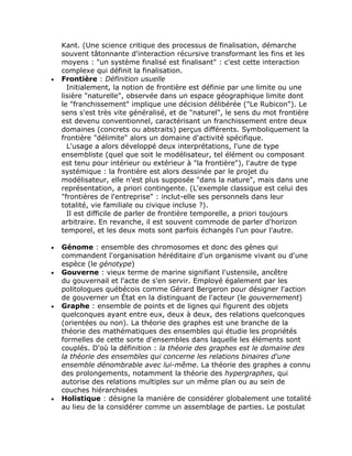 Kant. (Une science critique des processus de finalisation, démarche
    souvent tâtonnante d'interaction récursive transformant les fins et les
    moyens : "un système finalisé est finalisant" : c'est cette interaction
    complexe qui définit la finalisation.
•   Frontière : Définition usuelle
      Initialement, la notion de frontière est définie par une limite ou une
    lisière "naturelle", observée dans un espace géographique limite dont
    le "franchissement" implique une décision délibérée ("Le Rubicon"). Le
    sens s'est très vite généralisé, et de "naturel", le sens du mot frontière
    est devenu conventionnel, caractérisant un franchissement entre deux
    domaines (concrets ou abstraits) perçus différents. Symboliquement la
    frontière "délimite" alors un domaine d'activité spécifique.
      L'usage a alors développé deux interprétations, l'une de type
    ensembliste (quel que soit le modélisateur, tel élément ou composant
    est tenu pour intérieur ou extérieur à "la frontière"), l'autre de type
    systémique : la frontière est alors dessinée par le projet du
    modélisateur, elle n'est plus supposée "dans la nature", mais dans une
    représentation, a priori contingente. (L'exemple classique est celui des
    "frontières de l'entreprise" : inclut-elle ses personnels dans leur
    totalité, vie familiale ou civique incluse ?).
      Il est difficile de parler de frontière temporelle, a priori toujours
    arbitraire. En revanche, il est souvent commode de parler d'horizon
    temporel, et les deux mots sont parfois échangés l'un pour l'autre.

•   Génome : ensemble des chromosomes et donc des gènes qui
    commandent l'organisation héréditaire d'un organisme vivant ou d'une
    espèce (le génotype)
•   Gouverne : vieux terme de marine signifiant l'ustensile, ancêtre
    du gouvernail et l'acte de s'en servir. Employé également par les
    politologues québécois comme Gérard Bergeron pour désigner l'action
    de gouverner un État en la distinguant de l'acteur (le gouvernement)
•   Graphe : ensemble de points et de lignes qui figurent des objets
    quelconques ayant entre eux, deux à deux, des relations quelconques
    (orientées ou non). La théorie des graphes est une branche de la
    théorie des mathématiques des ensembles qui étudie les propriétés
    formelles de cette sorte d'ensembles dans laquelle les éléments sont
    couplés. D'où la définition : la théorie des graphes est le domaine des
    la théorie des ensembles qui concerne les relations binaires d'une
    ensemble dénombrable avec lui-même. La théorie des graphes a connu
    des prolongements, notamment la théorie des hypergraphes, qui
    autorise des relations multiples sur un même plan ou au sein de
    couches hiérarchisées
•   Holistique : désigne la manière de considérer globalement une totalité
    au lieu de la considérer comme un assemblage de parties. Le postulat
 