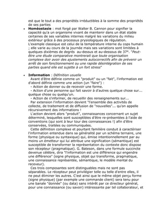 est que le tout a des propriétés irréductibles à la somme des propriétés
    de ses parties
•   Homéostasie : mot forgé par Walter B. Cannon pour signifier la
    capacité qu'a un organisme vivant de maintenir dans un état stable
    certaines de ses variables internes malgré les variations du milieu
    extérieur grâce à des processus prysiologiques de régulation.
    L'exemple classique est celui de la température interne du cops humain
    ; elle varie au cours de la journée mais ses variations sont limitées à
    quelques dixièmes de degrés au-dessus et au-dessous de 37°. "Peut-
    être une étude comparative montrerait que toute organisation
    complexe doir avoir des ajustements autocorrectifs afin de prévenir un
    arrêt de son fonctionnement ou une rapide désintégration de ses
    parties quand elle est sujette à un fort stress"

•   Information : Définition usuelle
       Avant d'être définie comme un "produit" ou un "fait", l'information est
    d'abord définie comme une action (un "faire") :
       - Action de donner ou de recevoir une forme.
       - Action d'une personne qui fait savoir à d'autres quelque chose sur...
    quelque chose ou quelqu'un.
       - Action de s'informer, de recueillir des renseignements sur...
       Par extension l'information devient "l'ensemble des activités de
    collecte, de traitement et de diffusion de "nouvelles"... qu'on appelle
    récursivement des informations !
       L'action devient alors "produit", connaissances concernant un sujet
    déterminé, lesquelles sont susceptibles d'être re-présentées à l'aide de
    conventions (qui sont à leur tour des connaissances !) afin d'être
    conservées, traitées ou communiquées.
       Cette définition complexe et pourtant familière conduit à caractériser
    l'information entendue dans sa généralité par un schéma ternaire, une
    forme (physique ou syntaxique) qui, émise intentionnellement par au
    moins un émetteur qui lui attribue une signification (sémantique) est
    susceptible de transformer la représentation du contexte donc dispose
    son récepteur (pragmatique). G. Bateson, dans une formule succincte
    devenue célèbre, dira "l'information est une différence qui engendre
    une différence" (signe physique, objet qui transforme, pragmatique,
    une connaissance représentée, sémantique, le modèle mental du
    receveur).
       Ces trois composantes sont distinguables mais ne sont pas
    séparables. Le récepteur peut privilégier telle ou telle d'entre elles, il
    ne peut éliminer les autres. C'est ainsi que le même objet perçu forme
    (signe physique) (par exemple une commande client) sera tenu pour
    une banale "donnée" (ou data) sans intérêt par ce directeur général,
    pour une connaissance (ou savoir) intéressante par tel collaborateur, et
 