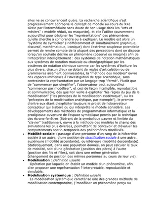 elles ne se concurrencent guère. La recherche scientifique s'est
    progressivement approprié le concept de modèle au cours du XXe
    siècle par l'intermédiaire sans doute de son usage dans les "arts et
    métiers" : modèle réduit, ou maquette), et elle l'utilise couramment
    aujourd'hui pour désigner les "représentations" des phénomènes
    qu'elle cherche à comprendre ou à expliquer. Le modèle est alors un
    "système de symboles" (indifféremment et simultanément graphique,
    discursif, mathématique, iconique) dont l'extrême souplesse potentielle
    permet de rendre compte de la plupart des perceptions dont on dispose
    lorsqu'on souhaite décrire un phénomène (observé ou imaginé) afin de
    l'interpréter intelligiblement : des systèmes de notation mathématiques
    aux systèmes de notation musicale ou chorégraphique par les
    systèmes de notation chimique comme par les systèmes d'écriture les
    plus divers, chacun d'eux se dotant de règles d'articulation ou de
    grammaires aisément connaissables, la "méthode des modèles" ouvre
    des espaces immenses à l'investigation de type scientifique, sans
    contraindre la représentation par un langage trop "fermé". Plutôt que
    de "commencer par simplifier", l'observateur peut aujourd'hui
    "commencer par modéliser", et ceci de façon intelligible, reproductible
    et communicable, dès que l'on veille à expliciter "les règles du jeu de la
    modélisation" ("les principes de la modélisation systémique", ou les
    "préceptes de la modélisation analytique, par exemple"), le premier
    d'entre eux étant d'expliciter toujours le projet de l'observateur
    concepteur qui élabore ou qui interprète le modèle considéré. Les
    développements des méthodes de programmation informatique et la
    prodigieuse ouverture de l'espace symbolique permis par la technique
    des écrans-fenêtres (libérant de la symbolique pauvre et limitée du
    "clavier" traditionnel), ouvre à la méthode des modèles le champ des
    simulations les plus diverses, permettant de concevoir et d'évaluer les
    comportements spatio-temporels des phénomènes modélisés.
•   Mobilité sociale : passage d'une personne d'un rang de la hiérarchie
    sociale à un autre, d'une position de stratification sociale à une autre,
    supérieure (mobilité ascendante), ou inférieure (mobilité descendante).
    Statistiquement, dans une population donnée, on peut calculer le taux
    de mobilité, soit d'une génération (position des pères) à l'autre
    (position des fils et filles), soit dans une même génération
    (changement de position des mêmes personnes au cours de leur vie)
•   Modélisation : Définition usuelle
       Opération par laquelle on établit un modèle d'un phénomène, afin
    d'en proposer une représentation ? interprétable, reproductible et
    simulable.
•   Modélisation systémique : Définition usuelle
       La modélisation systémique caractérise une des grandes méthode de
    modélisation contemporaine, ("modéliser un phénomène perçu ou
 