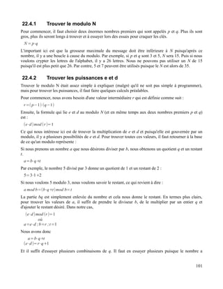 22.4.1 Trouver le modulo N
Pour commencer, il faut choisir deux énormes nombres premiers qui sont appelés p et q. Plus ils sont
gros, plus ils seront longs à trouver et à essayer lors des essais pour craquer les clés.
N =p⋅q
L'important ici est que la grosseur maximale du message doit être inférieure à N puisqu'après ce
nombre, il y a une boucle à cause du modulo. Par exemple, si p et q sont 3 et 5, N sera 15. Puis si nous
voulons crypter les lettres de l'alphabet, il y a 26 lettres. Nous ne pouvons pas utiliser un N de 15
puisqu'il est plus petit que 26. Par contre, 5 et 7 peuvent être utilisés puisque le N est alors de 35.
22.4.2 Trouver les puissances e et d
Trouver le modulo N était assez simple à expliquer (malgré qu'il ne soit pas simple à programmer),
mais pour trouver les puissances, il faut faire quelques calculs préalables.
Pour commencer, nous avons besoin d'une valeur intermédiaire r qui est définie comme suit :
r=( p−1)⋅(q−1)
Ensuite, la formule qui lie e et d au modulo N (et en même temps aux deux nombres premiers p et q)
est :
(e⋅d)mod (r)=1
Ce qui nous intéresse ici est de trouver la multiplication de e et d et puisqu'elle est gouvernée par un
modulo, il y a plusieurs possibilités de e et d. Pour trouver toutes ces valeurs, il faut retourner à la base
de ce qu'un modulo représente :
Si nous prenons un nombre a que nous désirons diviser par b, nous obtenons un quotient q et un restant
t.
a=b⋅q+t
Par exemple, le nombre 5 divisé par 3 donne un quotient de 1 et un restant de 2 :
5=3⋅1+2
Si nous voulons 5 modulo 3, nous voulons savoir le restant, ce qui revient à dire :
a mod b=(b⋅q+t)mod b=t
La partie bq est simplement enlevée du nombre et cela nous donne le restant. En termes plus clairs,
pour trouver les valeurs de a, il suffit de prendre le diviseur b, de le multiplier par un entier q et
d'ajouter le restant désiré. Dans notre cas,
(e⋅d)mod (r)=1
où
a=e⋅d ;b=r ;t=1
Nous avons donc
a=b⋅q+t
(e⋅d)=r⋅q+1
Et il suffit d'essayer plusieurs combinaisons de q. Il faut en essayer plusieurs puisque le nombre a
101
 