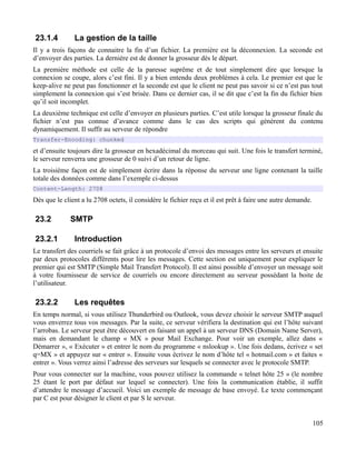 23.1.4 La gestion de la taille
Il y a trois façons de connaitre la fin d’un fichier. La première est la déconnexion. La seconde est
d’envoyer des parties. La dernière est de donner la grosseur dès le départ.
La première méthode est celle de la paresse suprême et de tout simplement dire que lorsque la
connexion se coupe, alors c’est fini. Il y a bien entendu deux problèmes à cela. Le premier est que le
keep-alive ne peut pas fonctionner et la seconde est que le client ne peut pas savoir si ce n’est pas tout
simplement la connexion qui s’est brisée. Dans ce dernier cas, il se dit que c’est la fin du fichier bien
qu’il soit incomplet.
La deuxième technique est celle d’envoyer en plusieurs parties. C’est utile lorsque la grosseur finale du
fichier n’est pas connue d’avance comme dans le cas des scripts qui génèrent du contenu
dynamiquement. Il suffit au serveur de répondre
Transfer-Encoding: chunked
et d’ensuite toujours dire la grosseur en hexadécimal du morceau qui suit. Une fois le transfert terminé,
le serveur renverra une grosseur de 0 suivi d’un retour de ligne.
La troisième façon est de simplement écrire dans la réponse du serveur une ligne contenant la taille
totale des données comme dans l’exemple ci-dessus
Content-Length: 2708
Dès que le client a lu 2708 octets, il considère le fichier reçu et il est prêt à faire une autre demande.
23.2 SMTP
23.2.1 Introduction
Le transfert des courriels se fait grâce à un protocole d’envoi des messages entre les serveurs et ensuite
par deux protocoles différents pour lire les messages. Cette section est uniquement pour expliquer le
premier qui est SMTP (Simple Mail Transfert Protocol). Il est ainsi possible d’envoyer un message soit
à votre fournisseur de service de courriels ou encore directement au serveur possédant la boite de
l’utilisateur.
23.2.2 Les requêtes
En temps normal, si vous utilisez Thunderbird ou Outlook, vous devez choisir le serveur SMTP auquel
vous enverrez tous vos messages. Par la suite, ce serveur vérifiera la destination qui est l’hôte suivant
l’arrobas. Le serveur peut être découvert en faisant un appel à un serveur DNS (Domain Name Server),
mais en demandant le champ « MX » pour Mail Exchange. Pour voir un exemple, allez dans «
Démarrer », « Exécuter » et entrer le nom du programme « nslookup ». Une fois dedans, écrivez « set
q=MX » et appuyez sur « entrer ». Ensuite vous écrivez le nom d’hôte tel « hotmail.com » et faites «
entrer ». Vous verrez ainsi l’adresse des serveurs sur lesquels se connecter avec le protocole SMTP.
Pour vous connecter sur la machine, vous pouvez utilisez la commande « telnet hôte 25 » (le nombre
25 étant le port par défaut sur lequel se connecter). Une fois la communication établie, il suffit
d’attendre le message d’accueil. Voici un exemple de message de base envoyé. Le texte commençant
par C est pour désigner le client et par S le serveur.
105
 