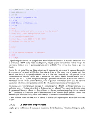 S: 220 mx4.hotmail.com Postfix
C: HELO 192.168.1.1
S: 250 OK
C: MAIL FROM:<ti-guy@mavie.com>
S: 250 OK
C: RCPT TO:<ti-guy@hotmail.com>
S: 250 OK
C: DATA
S: 354 Enter mail, end with « . » on a line by itself
C: From: “Guillaume” <ti-guy@mavie.com>
C: To: <ti-guy@hotmail.com>
C: Date: Sat, 24 Jan 2009 20:58:26 -0500
C: Subject: Ceci est un test
C:
C: Héhé!
C: .
S: 250 OK Message accepted for delivery
C: QUIT
S: 221 Bye
La première partie en vert sert à se présenter. Ainsi le serveur commence et ensuite c’est le client avec
la commande HELO. Cette étape est obligatoire, malgré qu’elle est totalement inutile puisque les
serveurs ne font rien avec ce que nous écrivons après le HELO. Vous pouvez donc écrire ce qui vous
chante.
Ensuite il y a la partie bleue qui dit de qui provient le message et à qui envoyer le message. Le courriel
de provenance n’est jamais vérifié alors il est très facile de se faire passer pour n’importe qui. Vous
pouvez donc écrire « bill.gates@microsoft.com » si cela vous chante (je ne crois pas que ce soit
véritablement son adresse). Ensuite pour la destination, vous pouvez appeler plusieurs fois de suite la
fonction « RCPT TO » pour envoyer le message à plusieurs destinataires. Si vous vous connectez
directement sur un serveur comme Hotmail, vous ne pourrez normalement écrire qu'à des adresses
appartenant à Hotmail parce que ce ne sont pas des relais comme celui votre service de courriel.
En orange, nous avons le fameux message. Il commence par un « DATA » et fini par une ligne avec
seulement un « . ». Tout ce qui est écrit là-dedans est envoyé tel quel. Vous n’avez pas à mettre autant
de choses que j’ai mis tel « From », « To », « Date » et « Subject » puisque ceux-ci ne font pas partie de
SMTP en tant que tel. Par contre, tous les lecteurs de courriels s’attendent à voir quelques champs pour
donner le plus d’informations possible sur le message avant même que celui-ci soit ouvert.
Et pour terminer, il faut dire « QUIT » au serveur et attendre qu’il réponde par « Bye » avant de couper
la ligne.
23.2.3 Le problème du protocole
Le plus grave problème est le manque de mécanisme de vérification de l’émetteur. N’importe quelle
106
 