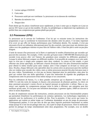 2. Lecteur optique CD/DVD
3. Carte mère
4. Processeur caché par son ventilateur. Le processeur est en dessous du ventilateur
5. Barrettes de mémoire vive
6. Disques durs
Étant donné que les pièces s'améliorent assez rapidement, je tiens à noter que ce chapitre est à jour en
janvier 2013 pour ce qui est des modèles. De plus, les périphériques se dépréciant trop rapidement, j'ai
préféré faire une comparaison par gamme plutôt que par prix.
3.2 Processeur (CPU)
Le processeur est le cerveau de l’ordinateur. C'est lui qui va exécuter toutes les instructions des
programmes et qui va coordonner la transmission des données entre les pièces. C’est donc important
d’en avoir un qui offre de bonnes performances pour l'utilisation désirée. Par exemple, il n'est pas
nécessaire d'avoir un ordinateur ultra-puissant pour lire des courriels, mais pour jouer aux derniers jeux
vidéos avec des graphiques réalistes ou pour faire de l'édition vidéo, il faut être prêt à sortir un peu plus
d'argent.
L'unité de mesure d'un processeur est le Hertz et représente le nombre d'instructions par secondes qui
peuvent être exécutées. Par exemple, 2 GHz veut dire qu'il peut rouler 2 000 000 000 d'instructions par
seconde (vous pouvez aller voir l'annexe des grandeurs pour connaitre les différentes grandeurs3
).
Lorsque le même fabricant compare ses différents modèles, il est possible de comparer avec cette unité,
mais ce n'est pas si simple pour comparer entre deux vendeurs. La raison est fort simple, si pour
effectuer une action spécifique, un fabricant a besoin d'exécuter deux fois plus d'instructions-machine
pour obtenir le même résultat qu'un autre vendeur, alors il faut comparer en divisant sa vitesse par
deux. De plus, chaque fabricant a des spécialités dans les actions alors un processeur peut être meilleur
chez un vendeur pour encoder des vidéos, mais ce même processeur pourrait être plus lent pour jouer à
des jeux vidéos. Normalement, ce n'est pas un facteur important pour les particuliers, mais pour les
gens qui veulent faire une tâche spécialisée, il peut être intéressant de regarder des graphiques de
comparaisons entre les processeurs d'une même marque et ses concurrents.
Pour les ordinateurs de bureau, il y a deux grandes entreprises qui se disputent le marché: Intel et
AMD. Ce sont des noms de marques et chacun a des processeurs de plusieurs gammes. Le choix est
donc purement personnel à moins d'avoir un logiciel puissant en particulier à utiliser. Dans ce cas,
mieux vaut regarder les comparaisons puisque selon la tâche à effectuer, une entreprise peut être
meilleure qu'une autre. Si c'est pour une utilisation domestique, à gammes égales, AMD est souvent le
choix le moins dispendieux.
En plus de simplement exécuter des instructions, certains processeurs ont des fonctionnalités propres
qui permettent d'améliorer les performances de certaines opérations. Les technologies importantes à
connaitre sont les multicoeurs et le nombre de bits. Pour la première, il faut savoir que toutes les
applications qui roulent en même temps sur l’ordinateur demandent un peu du temps de processeur.
Techniquement parlant, il n’est pas faux de dire que deux logiciels pourraient fonctionner en même
temps puisqu’ils n’ont rien de partagé entre eux, mis à part le temps du processeur. Alors le multicoeur
permet de partager du temps simultanément entre deux programmes. Par exemple, avec un double
3 Voir chapitre 18 à la page 91
11
 
