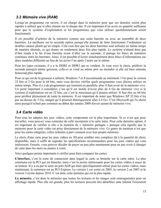 3.3 Mémoire vive (RAM)
Lorsqu’un programme est ouvert, il est chargé dans la mémoire pour que ses données soient plus
rapides à utiliser que si elles étaient sur le disque dur. Il est important d’en avoir en quantité suffisante
pour que le système d’exploitation et les programmes que vous utilisez quotidiennement soient
fonctionnels.
Il est possible d’acheter de la mémoire comme une seule barrette ou avec un ensemble de deux
barrettes. La meilleure est la seconde option puisqu’elle permet de faire fonctionner l’ordinateur en
doubles canaux plutôt qu’en simple. Cela veut dire que les deux barrettes sont utilisées en même temps
de manière alternée, ce qui donne un rendement deux fois plus rapide. Le système n'attend donc pas
d’être rendu à la fin d’une barrette avant d’aller sur la seconde; il partage les blocs de manières
continues entre les barrettes. Ainsi, il est possible d’écrire simultanément deux blocs d’informations sur
deux modules différents au lieu de les écrire l’un après l’autre sur le même.
Pour les types existants, il y a la DDR2 et DDR3 qui se vendent. Si vous avez le choix, préférez la
seconde puisqu'à même grosseur, celle-ci se vend au même prix ou moindre et elle est bien entendu
beaucoup plus rapide.
Pour ce qui est de la grosseur à acheter, Windows 7 et 8 recommande au minimum 1 Go pour la version
32 bits et 2 Go pour la 64 bits, mais vous devriez vérifier quels programmes vous désirez utiliser en
même temps. Plus il y a de programmes qui tournent en parallèle, plus il faut avoir de la mémoire vive.
Un point important à considérer, c’est qu’il est inutile d’avoir plus de 4 Go de mémoire vive si le
système d’exploitation est en 32 bits, car c’est le maximum qu’il pourra utiliser. Il faut être en 64 bits
pour profiter pleinement de toute la mémoire. Il est important de noter que Windows XP 32 bits n’ira
pas au-dessus de 3 Go, malgré qu’il pourrait théoriquement aller à 4 Go. C'est Microsoft qui l'a choisi
ainsi puisqu'il n'était pas commun au début des années 2000 d'avoir autant de mémoire vive.
3.4 Carte vidéo
Pour tous les adeptes des jeux vidéos, cette composante est la plus importante. Si ce n’est que pour
travailler, vous pouvez vous contenter de celle incorporée à la carte mère. Pour cette dernière option, il
est important de vérifier si elle a la mention de « mémoire partagée » puisque cela signifie que la
mémoire pour la carte vidéo est prise directement de la mémoire vive. Ce genre de mention n’est que
pour les cartes intégrées; celles achetées à part viennent avec leur propre mémoire.
Le choix d'une carte pour les jeux vidéos en 3D peut sembler très complexe dû à la quantité de choix
disponible, mais il suffit de regarder les spécifications recommandées pour les jeux vidéos qui vous
intéressent. Ensuite, vous pouvez décider de payer un peu plus maintenant pour ne pas avoir à changer
de carte dans les mois ou années à venir.
Voici quelques points importants à vérifier pour bien comparer les cartes:
L’interface, c’est la sorte de connecteur dans lequel la carte se branche sur la carte mère. La plus
commune est la PCI qui est blanche, mais c’est la moins intéressante pour les cartes vidéos à cause de
sa lenteur. Il y a eu par la suite un port AGP qui était spécifiquement utilisé pour les cartes vidéos, mais
maintenant, le summum est au PCI Express. La version 1 est sortie en 2003, la version 2 en 2007 et la
version 3 existe depuis 2010. C’est donc cette dernière qui est la plus rapide.
La mémoire, c’est dans la mémoire que toutes les textures et les images sont emmagasinées pour un
affichage rapide. Plus elle est grande, plus les textures peuvent être détaillées sans ralentir l'exécution
15
 