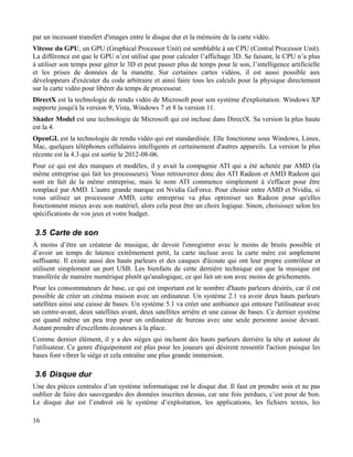 par un incessant transfert d'images entre le disque dur et la mémoire de la carte vidéo.
Vitesse du GPU, un GPU (Graphical Processor Unit) est semblable à un CPU (Central Processor Unit).
La différence est que le GPU n’est utilisé que pour calculer l’affichage 3D. Se faisant, le CPU n’a plus
à utiliser son temps pour gérer le 3D et peut passer plus de temps pour le son, l’intelligence artificielle
et les prises de données de la manette. Sur certaines cartes vidéos, il est aussi possible aux
développeurs d'exécuter du code arbitraire et ainsi faire tous les calculs pour la physique directement
sur la carte vidéo pour libérer du temps de processeur.
DirectX est la technologie de rendu vidéo de Microsoft pour son système d'exploitation. Windows XP
supporte jusqu'à la version 9; Vista, Windows 7 et 8 la version 11.
Shader Model est une technologie de Microsoft qui est incluse dans DirectX. Sa version la plus haute
est la 4.
OpenGL est la technologie de rendu vidéo qui est standardisée. Elle fonctionne sous Windows, Linux,
Mac, quelques téléphones cellulaires intelligents et certainement d'autres appareils. La version la plus
récente est la 4.3 qui est sortie le 2012-08-06.
Pour ce qui est des marques et modèles, il y avait la compagnie ATI qui a été achetée par AMD (la
même entreprise qui fait les processeurs). Vous retrouverez donc des ATI Radeon et AMD Radeon qui
sont en fait de la même entreprise, mais le nom ATI commence simplement à s'effacer pour être
remplacé par AMD. L'autre grande marque est Nvidia GeForce. Pour choisir entre AMD et Nvidia, si
vous utilisez un processeur AMD, cette entreprise va plus optimiser ses Radeon pour qu'elles
fonctionnent mieux avec son matériel, alors cela peut être un choix logique. Sinon, choisissez selon les
spécifications de vos jeux et votre budget.
3.5 Carte de son
À moins d’être un créateur de musique, de devoir l'enregistrer avec le moins de bruits possible et
d’avoir un temps de latence extrêmement petit, la carte incluse avec la carte mère est amplement
suffisante. Il existe aussi des hauts parleurs et des casques d'écoute qui ont leur propre contrôleur et
utilisent simplement un port USB. Les bienfaits de cette dernière technique est que la musique est
transférée de manière numérique plutôt qu'analogique, ce qui fait un son avec moins de grichements.
Pour les consommateurs de base, ce qui est important est le nombre d'hauts parleurs désirés, car il est
possible de créer un cinéma maison avec un ordinateur. Un système 2.1 va avoir deux hauts parleurs
satellites ainsi une caisse de bases. Un système 5.1 va créer une ambiance qui entoure l'utilisateur avec
un centre-avant, deux satellites avant, deux satellites arrière et une caisse de bases. Ce dernier système
est quand même un peu trop pour un ordinateur de bureau avec une seule personne assise devant.
Autant prendre d'excellents écouteurs à la place.
Comme dernier élément, il y a des sièges qui incluent des hauts parleurs derrière la tête et autour de
l'utilisateur. Ce genre d'équipement est plus pour les joueurs qui désirent ressentir l'action puisque les
bases font vibrer le siège et cela entraîne une plus grande immersion.
3.6 Disque dur
Une des pièces centrales d’un système informatique est le disque dur. Il faut en prendre soin et ne pas
oublier de faire des sauvegardes des données inscrites dessus, car une fois perdues, c’est pour de bon.
Le disque dur est l’endroit où le système d’exploitation, les applications, les fichiers textes, les
16
 