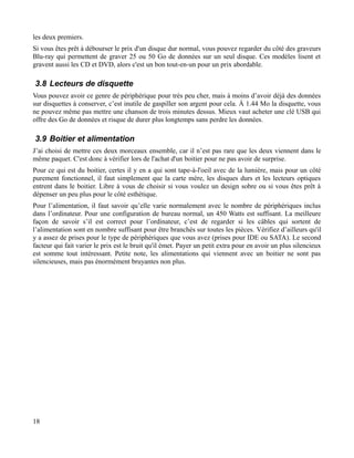 les deux premiers.
Si vous êtes prêt à débourser le prix d'un disque dur normal, vous pouvez regarder du côté des graveurs
Blu-ray qui permettent de graver 25 ou 50 Go de données sur un seul disque. Ces modèles lisent et
gravent aussi les CD et DVD, alors c'est un bon tout-en-un pour un prix abordable.
3.8 Lecteurs de disquette
Vous pouvez avoir ce genre de périphérique pour très peu cher, mais à moins d’avoir déjà des données
sur disquettes à conserver, c’est inutile de gaspiller son argent pour cela. À 1.44 Mo la disquette, vous
ne pouvez même pas mettre une chanson de trois minutes dessus. Mieux vaut acheter une clé USB qui
offre des Go de données et risque de durer plus longtemps sans perdre les données.
3.9 Boitier et alimentation
J’ai choisi de mettre ces deux morceaux ensemble, car il n’est pas rare que les deux viennent dans le
même paquet. C'est donc à vérifier lors de l'achat d'un boitier pour ne pas avoir de surprise.
Pour ce qui est du boitier, certes il y en a qui sont tape-à-l'oeil avec de la lumière, mais pour un côté
purement fonctionnel, il faut simplement que la carte mère, les disques durs et les lecteurs optiques
entrent dans le boitier. Libre à vous de choisir si vous voulez un design sobre ou si vous êtes prêt à
dépenser un peu plus pour le côté esthétique.
Pour l’alimentation, il faut savoir qu’elle varie normalement avec le nombre de périphériques inclus
dans l’ordinateur. Pour une configuration de bureau normal, un 450 Watts est suffisant. La meilleure
façon de savoir s’il est correct pour l’ordinateur, c’est de regarder si les câbles qui sortent de
l’alimentation sont en nombre suffisant pour être branchés sur toutes les pièces. Vérifiez d’ailleurs qu'il
y a assez de prises pour le type de périphériques que vous avez (prises pour IDE ou SATA). Le second
facteur qui fait varier le prix est le bruit qu'il émet. Payer un petit extra pour en avoir un plus silencieux
est somme tout intéressant. Petite note, les alimentations qui viennent avec un boitier ne sont pas
silencieuses, mais pas énormément bruyantes non plus.
18
 