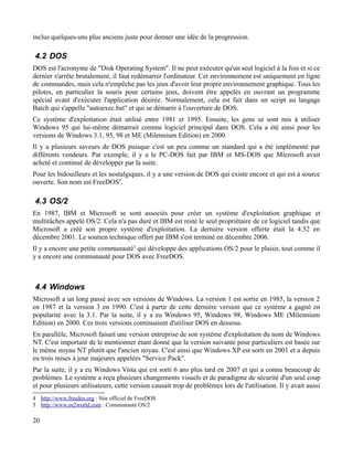 inclus quelques-uns plus anciens juste pour donner une idée de la progression.
4.2 DOS
DOS est l'acronyme de "Disk Operating System". Il ne peut exécuter qu'un seul logiciel à la fois et si ce
dernier s'arrête brutalement, il faut redémarrer l'ordinateur. Cet environnement est uniquement en ligne
de commandes, mais cela n'empêche pas les jeux d'avoir leur propre environnement graphique. Tous les
pilotes, en particulier la souris pour certains jeux, doivent être appelés en ouvrant un programme
spécial avant d'exécuter l'application désirée. Normalement, cela est fait dans un script au langage
Batch qui s'appelle "autoexec.bat" et qui se démarre à l'ouverture de DOS.
Ce système d'exploitation était utilisé entre 1981 et 1995. Ensuite, les gens se sont mis à utiliser
Windows 95 qui lui-même démarrait comme logiciel principal dans DOS. Cela a été ainsi pour les
versions de Windows 3.1, 95, 98 et ME (Milennium Edition) en 2000.
Il y a plusieurs saveurs de DOS puisque c'est un peu comme un standard qui a été implémenté par
différents vendeurs. Par exemple, il y a le PC-DOS fait par IBM et MS-DOS que Microsoft avait
acheté et continué de développer par la suite.
Pour les bidouilleurs et les nostalgiques, il y a une version de DOS qui existe encore et qui est à source
ouverte. Son nom est FreeDOS4
.
4.3 OS/2
En 1987, IBM et Microsoft se sont associés pour créer un système d'exploitation graphique et
multitâches appelé OS/2. Cela n'a pas duré et IBM est resté le seul propriétaire de ce logiciel tandis que
Microsoft a créé son propre système d'exploitation. La dernière version offerte était la 4.52 en
décembre 2001. Le soutien technique offert par IBM s'est terminé en décembre 2006.
Il y a encore une petite communauté5
qui développe des applications OS/2 pour le plaisir, tout comme il
y a encore une communauté pour DOS avec FreeDOS.
4.4 Windows
Microsoft a un long passé avec ses versions de Windows. La version 1 est sortie en 1985, la version 2
en 1987 et la version 3 en 1990. C'est à partir de cette dernière version que ce système a gagné en
popularité avec la 3.1. Par la suite, il y a eu Windows 95, Windows 98, Windows ME (Milennium
Edition) en 2000. Ces trois versions continuaient d'utiliser DOS en dessous.
En parallèle, Microsoft faisait une version entreprise de son système d'exploitation du nom de Windows
NT. C'est important de le mentionner étant donné que la version suivante pour particuliers est basée sur
le même noyau NT plutôt que l'ancien noyau. C'est ainsi que Windows XP est sorti en 2001 et a depuis
eu trois mises à jour majeures appelées "Service Pack".
Par la suite, il y a eu Windows Vista qui est sorti 6 ans plus tard en 2007 et qui a connu beaucoup de
problèmes. Le système a reçu plusieurs changements visuels et de paradigme de sécurité d'un seul coup
et pour plusieurs utilisateurs, cette version causait trop de problèmes lors de l'utilisation. Il y avait aussi
4 http://www.freedos.org : Site officiel de FreeDOS
5 http://www.os2world.com : Communauté OS/2
20
 
