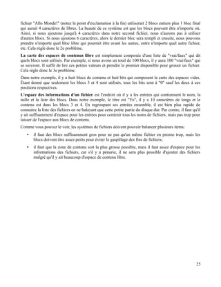 fichier "Allo Monde!" (notez le point d'exclamation à la fin) utiliserait 2 blocs entiers plus 1 bloc final
qui aurait 4 caractères de libres. La beauté de ce système est que les blocs peuvent être n'importe où.
Ainsi, si nous ajoutons jusqu'à 4 caractères dans notre second fichier, nous n'aurons pas à utiliser
d'autres blocs. Si nous ajoutons 6 caractères, alors le dernier bloc sera rempli et ensuite, nous pouvons
prendre n'importe quel bloc libre qui pourrait être avant les autres, entre n'importe quel autre fichier,
etc. Cela règle donc le 2e problème.
La carte des espaces de contenus libre est simplement composée d'une liste de "vrai/faux" qui dit
quels blocs sont utilisés. Par exemple, si nous avons un total de 100 blocs, il y aura 100 "vrai/faux" qui
se suivront. Il suffit de lire ces petites valeurs et prendre le premier disponible pour grossir un fichier.
Cela règle donc le 3e problème.
Dans notre exemple, il y a huit blocs de contenu et huit bits qui composent la carte des espaces vides.
Étant donné que seulement les blocs 3 et 4 sont utilisés, tous les bits sont à "0" sauf les deux à ces
positions respectives.
L'espace des informations d'un fichier est l'endroit où il y a les entrées qui contiennent le nom, la
taille et la liste des blocs. Dans notre exemple, le titre est "Yo", il y a 10 caractères de longs et le
contenu est dans les blocs 3 et 4. En regroupant ses entrées ensemble, il est bien plus rapide de
connaitre la liste des fichiers en ne balayant que cette petite partie du disque dur. Par contre, il faut qu'il
y ait suffisamment d'espace pour les entrées pour contenir tous les noms de fichiers, mais pas trop pour
laisser de l'espace aux blocs de contenu.
Comme vous pouvez le voir, les systèmes de fichiers doivent pouvoir balancer plusieurs items:
• il faut des blocs suffisamment gros pour ne pas qu'un même fichier en prenne trop, mais les
blocs doivent être assez petits pour éviter le gaspillage des fins de fichiers;
• il faut que la zone de contenu soit la plus grosse possible, mais il faut assez d'espace pour les
informations des fichiers, car s'il y a pénurie, il ne sera plus possible d'ajouter des fichiers
malgré qu'il y ait beaucoup d'espace de contenu libre.
25
 