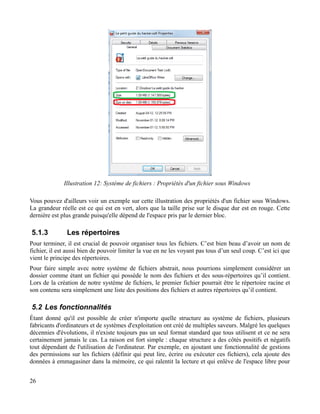 Vous pouvez d'ailleurs voir un exemple sur cette illustration des propriétés d'un fichier sous Windows.
La grandeur réelle est ce qui est en vert, alors que la taille prise sur le disque dur est en rouge. Cette
dernière est plus grande puisqu'elle dépend de l'espace pris par le dernier bloc.
5.1.3 Les répertoires
Pour terminer, il est crucial de pouvoir organiser tous les fichiers. C’est bien beau d’avoir un nom de
fichier, il est aussi bien de pouvoir limiter la vue en ne les voyant pas tous d’un seul coup. C’est ici que
vient le principe des répertoires.
Pour faire simple avec notre système de fichiers abstrait, nous pourrions simplement considérer un
dossier comme étant un fichier qui possède le nom des fichiers et des sous-répertoires qu’il contient.
Lors de la création de notre système de fichiers, le premier fichier pourrait être le répertoire racine et
son contenu sera simplement une liste des positions des fichiers et autres répertoires qu’il contient.
5.2 Les fonctionnalités
Étant donné qu'il est possible de créer n'importe quelle structure au système de fichiers, plusieurs
fabricants d'ordinateurs et de systèmes d'exploitation ont créé de multiples saveurs. Malgré les quelques
décennies d'évolutions, il n'existe toujours pas un seul format standard que tous utilisent et ce ne sera
certainement jamais le cas. La raison est fort simple : chaque structure a des côtés positifs et négatifs
tout dépendant de l'utilisation de l'ordinateur. Par exemple, en ajoutant une fonctionnalité de gestions
des permissions sur les fichiers (définir qui peut lire, écrire ou exécuter ces fichiers), cela ajoute des
données à emmagasiner dans la mémoire, ce qui ralentit la lecture et qui enlève de l'espace libre pour
26
Illustration 12: Système de fichiers : Propriétés d'un fichier sous Windows
 