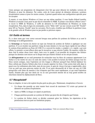 Linux puisque son programme de chargement n'est fait que pour détecter de multiples versions de
Windows et pour les démarrer. Par contre, celui de Linux permet de démarrer plusieurs systèmes
d'exploitation connus et pour les moins connus, il permet quand même une configuration spéciale pour
les accepter.
À retenir, si vous désirez Windows et Linux sur une même machine, il vous faudra d'abord installer
Windows et ensuite Linux pour ne pas devoir réinstaller le MBR. Si jamais vous désirez effacer Linux18
et ravoir le MBR de Windows, il suffit de démarrer le CD d'installation de Windows en mode
récupération. Puis, dans la ligne de commandes, écrire "fdisk /mbr" sur une version avant XP, "fixmbr"
pour XP ou "bootrec /fixmbr" pour les suivantes. Par la suite, n'oubliez pas d'effacer la partition Linux
et de grandir celle de Windows pour ne pas perdre ce précieux espace.
5.6 Outils et termes
Il y a deux mots que vous verrez souvent lorsque nous parlons de systèmes de fichiers et ce sont le
formatage et la défragmentation.
Le formatage est l'action de choisir un type (un format) de système de fichiers à appliquer sur une
partition. Il va en résulter une partition vierge de toute donnée et c'est une façon rapide de tout effacer
le contenu d'une partition ou d'une clé USB. Il y a souvent les modes « complet » et « rapide » qui sont
offerts. Le premier va tout effacer alors que le second ne va que réécrire l'entête. De manière visible les
deux font la même chose (tout vider), mais avec le rapide, il est possible de récupérer des fichiers
puisque les données sont encore sur le disque tant que d'autres fichiers ne les ont pas écrasés.
Un défragmenteur est un outil permettant de rechercher tous les blocs de contenus appartenant à un
fichier et à les mettre les uns à la suite des autres. Cela accélère la lecture du fichier puisque tous les
blocs seront contigus, mais l'opération est très longue à effectuer puisqu'il faut d'abord déplacer les
blocs utilisés par d'autres fichiers plus loin et ensuite rapatrier les bons. Cette action était utile dans le
passé avec les ordinateurs plus lents, mais de nos jours, le gain de vitesse n'est pas si appréciable, alors
c'est un outil que nous pouvons mettre de côté. Il est aussi déconseillé de le faire sur une clé USB
puisqu'elles sont faites de manière à lire n'importe quel bloc aussi rapidement, ce qui rend l'opération
inutile, d'autant plus que leur durée de vie en sera gravement atteinte dû au trop grand nombre de
réécritures durant les déplacements de blocs.
5.7 Récapitulatif
Pour ce chapitre, le tout a été exploré du plus petit au plus gros. Maintenant, récapitulons à l'envers:
• Un disque dur possède un mini master boot record de maximum 512 octets qui permet de
démarrer un système d'exploitation.
• Après ce MBR, le disque est séparé en partitions.
• Chaque partition possède un système de fichier qui peut être de n'importe quel format.
• Le système de fichier choisi va décider comment gérer les fichiers, les répertoires et les
permissions tout en ayant ses limitations propres.
18 http://www.foilen.com/astuces/astuces-linux/linux-desinstallation : Vidéo sur comment effacer Linux
29
 