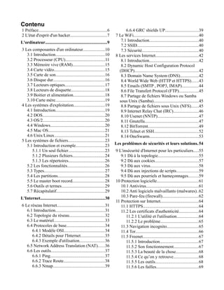Contenu
1 Préface..............................................................6
2 L'état d'esprit d'un hacker.................................7
L'ordinateur........................................................9
3 Les composantes d'un ordinateur....................10
3.1 Introduction.............................................10
3.2 Processeur (CPU)....................................11
3.3 Mémoire vive (RAM).............................15
3.4 Carte vidéo..............................................15
3.5 Carte de son.............................................16
3.6 Disque dur...............................................16
3.7 Lecteurs optiques....................................17
3.8 Lecteurs de disquette...............................18
3.9 Boitier et alimentation.............................18
3.10 Carte mère.............................................19
4 Les systèmes d'exploitation............................19
4.1 Introduction.............................................19
4.2 DOS.........................................................20
4.3 OS/2........................................................20
4.4 Windows.................................................20
4.5 Mac OS...................................................21
4.6 Unix/Linux..............................................21
5 Les systèmes de fichiers.................................23
5.1 Introduction et exemple..........................23
5.1.1 Un seul fichier.................................23
5.1.2 Plusieurs fichiers.............................24
5.1.3 Les répertoires.................................26
5.2 Les fonctionnalités..................................26
5.3 Types.......................................................27
5.4 Les partitions...........................................28
5.5 Le master boot record.............................28
5.6 Outils et termes.......................................29
5.7 Récapitulatif............................................29
L'Internet..........................................................30
6 Le réseau Internet...........................................31
6.1 Introduction.............................................31
6.2 Topologie du réseau................................32
6.3 Le matériel..............................................33
6.4 Protocoles de base...................................34
6.4.1 Modèle OSI.....................................34
6.4.2 Détails pour l'Internet......................35
6.4.3 Exemple d'utilisation.......................36
6.5 Network Address Translation (NAT)......36
6.6 Les outils.................................................37
6.6.1 Ping.................................................37
6.6.2 Trace Route.....................................38
6.6.3 Nmap...............................................39
6.6.4 GRC shields UP..............................39
7 Le WiFi...........................................................40
7.1 Introduction.............................................40
7.2 SSID........................................................40
7.3 Sécurité...................................................40
8 Les services Internet.......................................42
8.1 Introduction.............................................42
8.2 Dynamic Host Configuration Protocol
(DHCP)..........................................................42
8.3 Domain Name System (DNS).................42
8.4 World Wide Web (HTTP et HTTPS)......43
8.5 Emails (SMTP , POP3, IMAP)...............44
8.6 File Transfert Protocol (FTP)..................45
8.7 Partage de fichiers Windows ou Samba
sous Unix (Samba).........................................45
8.8 Partage de fichiers sous Unix (NFS).......45
8.9 Internet Relay Chat (IRC).......................46
8.10 Usenet (NNTP).....................................47
8.11 Gnutella.................................................47
8.12 BitTorrent..............................................49
8.13 Telnet et SSH........................................52
8.14 OneSwarm.............................................53
Les problèmes de sécurités et leurs solutions.54
9 L'insécurité d'Internet pour les particuliers.....55
9.1 Dû à la topologie.....................................55
9.2 Dû aux cookies........................................57
9.3 Dû aux virus............................................58
9.4 Dû aux injections de scripts....................59
9.5 Dû aux pourriels et hameçonnages.........59
10 Protection logicielle......................................61
10.1 Antivirus................................................61
10.2 Anti logiciels malvaillants (malwares)..62
10.3 Pare-feu (firewall).................................62
11 Protection sur Internet...................................64
11.1 HTTPS..................................................64
11.2 Les certificats d'authenticité..................64
11.2.1 L'utilité et l'utilisation....................64
11.2.2 Le problème...................................65
11.3 Navigation incognito.............................65
11.4 Tor.........................................................66
11.5 Freenet...................................................67
11.5.1 Introduction...................................67
11.5.2 Son fonctionnement.......................67
11.5.3 La beauté de la chose.....................68
11.5.4 Ce qu’on y retrouve.......................68
11.5.5 Les outils.......................................68
11.5.6 Les failles......................................69
 