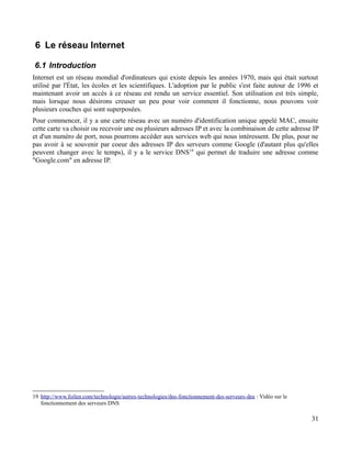6 Le réseau Internet
6.1 Introduction
Internet est un réseau mondial d'ordinateurs qui existe depuis les années 1970, mais qui était surtout
utilisé par l'État, les écoles et les scientifiques. L'adoption par le public s'est faite autour de 1996 et
maintenant avoir un accès à ce réseau est rendu un service essentiel. Son utilisation est très simple,
mais lorsque nous désirons creuser un peu pour voir comment il fonctionne, nous pouvons voir
plusieurs couches qui sont superposées.
Pour commencer, il y a une carte réseau avec un numéro d'identification unique appelé MAC, ensuite
cette carte va choisir ou recevoir une ou plusieurs adresses IP et avec la combinaison de cette adresse IP
et d'un numéro de port, nous pourrons accéder aux services web qui nous intéressent. De plus, pour ne
pas avoir à se souvenir par coeur des adresses IP des serveurs comme Google (d'autant plus qu'elles
peuvent changer avec le temps), il y a le service DNS19
qui permet de traduire une adresse comme
"Google.com" en adresse IP.
19 http://www.foilen.com/technologie/autres-technologies/dns-fonctionnement-des-serveurs-dns : Vidéo sur le
fonctionnement des serveurs DNS
31
 