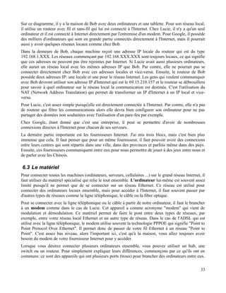 Sur ce diagramme, il y a la maison de Bob avec deux ordinateurs et une tablette. Pour son réseau local,
il utilise un routeur avec fil et sans-fil qui lui est connecté à l'Internet. Chez Lucie, il n'y a qu'un seul
ordinateur et il est connecté à Internet directement par l'entremise d'un modem. Pour Google, il possède
des milliers d'ordinateurs qui sont en grande partie connectés directement à l'Internet, mais il pourrait
aussi y avoir quelques réseaux locaux comme chez Bob.
Dans la demeure de Bob, chaque machine reçoit une adresse IP locale du routeur qui est du type
192.168.1.XXX. Les réseaux commençant par 192.168.XXX.XXX sont toujours locaux, ce qui signifie
que ces adresses ne peuvent pas être rejointes par Internet. Si Lucie avait aussi plusieurs ordinateurs,
elle aurait un réseau local avec les mêmes adresses IP que Bob. Par contre, elle ne pourrait pas se
connecter directement chez Bob avec ces adresses locales et vice-versa. Ensuite, le routeur de Bob
possède deux adresses IP: une locale et une pour le réseau Internet. Les gens qui veulent communiquer
avec Bob devront utiliser son adresse IP d'Internet qui est le 69.15.210.157 et le routeur se débrouillera
pour savoir à quel ordinateur sur le réseau local la communication est destinée. C'est l'utilisation du
NAT (Network Address Translation) qui permet de transformer un IP d'Internet à un IP local et vice-
versa.
Pour Lucie, c'est assez simple puisqu'elle est directement connectée à l'Internet. Par contre, elle n'a pas
de routeur qui filtre les communications alors elle devra bien configurer son ordinateur pour ne pas
partager des données non souhaitées avec l'utilisation d'un pare-feu par exemple.
Chez Google, étant donné que c'est une entreprise, il peut se permettre d'avoir de nombreuses
connexions directes à l'Internet pour chacun de ses serveurs.
La dernière partie importante est les fournisseurs Internet. J'ai mis trois blocs, mais c'est bien plus
immense que cela. Il faut penser que pour un même fournisseur, il faut pouvoir avoir des connexions
entre leurs centres qui sont répartis dans une ville, dans des provinces et parfois même dans des pays.
Ensuite, ces fournisseurs communiquent entre eux pour nous permettre de jouer à des jeux entre nous et
de parler avec les Chinois.
6.3 Le matériel
Pour connecter toutes les machines (ordinateurs, serveurs, cellulaires ...) sur le grand réseau Internet, il
faut utiliser du matériel spécialisé qui relie le tout ensemble. L'ordinateur lui-même est souvent assez
limité puisqu'il ne permet que de se connecter sur un réseau Ethernet. Ce réseau est utilisé pour
connecter des ordinateurs locaux ensemble, mais pour accéder à l'Internet, il faut souvent passer par
d'autres types de réseaux comme la ligne téléphonique, le câble ou la fibre optique.
Pour se connecter avec la ligne téléphonique ou le câble à partir de notre ordinateur, il faut le brancher
à un modem comme dans le cas de Lucie. Cet appareil a comme acronyme "modem" qui vient de
modulation et démodulation. Ce matériel permet de faire le pont entre deux types de réseaux, par
exemple, entre votre réseau local Ethernet et un autre type de réseau. Dans le cas de l'ADSL qui est
utilisé avec la ligne téléphonique, le modem utilise souvent la technologie PPPOE qui signifie "Point to
Point Protocol Over Ethernet". Il permet donc de passer de votre fil Ethernet à un réseau "Point to
Point". C'est assez bas niveau, alors l'important ici, c'est qu'à la maison, vous allez toujours avoir
besoin du modem de votre fournisseur Internet pour y accéder.
Lorsque vous désirez connecter plusieurs ordinateurs ensemble, vous pouvez utiliser un hub, une
switch ou un routeur. Pour simplement expliquer leurs différences, commençons par ce qu'ils ont en
communs: ce sont des appareils qui ont plusieurs ports (trous) pour brancher des ordinateurs entre eux.
33
 