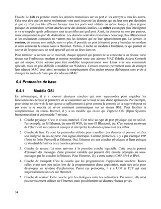 Ensuite, le hub va prendre toutes les données transmises sur un port et les envoyer à tous les autres.
Cela veut dire que les autres ordinateurs vont aussi recevoir les données qui ne leur sont pas destinées
et que ce n'est pas très efficace lorsque tous les ports sont utilisés en même temps à plein régime
puisque les connexions seront saturées avec des données inutiles. La switch est un peu plus intelligente
et va se rappeler quels ordinateurs sont accessibles par quel port. Ainsi, les données ne vont pas partout,
mais uniquement au port de destination. Les données sont alors transmises beaucoup plus efficacement
et les ordinateurs connectés ne verront pas les données qui ne leur appartiennent pas. Le dernier, le
routeur, est comme une switch, mais en plus, il possède un port déterminé pour y brancher un modem
et ainsi connecter le réseau local à l'Internet. Parfois, il inclut un modem à l'intérieur, ce qui permet de
sauver de l'espace avec un seul appareil qui est un deux dans un.
Pour terminer la section sur le matériel, chaque appareil qui permet de se connecter à un réseau: carte
réseau sur l'ordinateur, modem et routeur possèdent toute une adresse MAC (Media Access Control)
qui est unique. Cette adresse peut être modifiée temporairement sous Linux avec une commande
spéciale, mais est plus difficile à modifier sur Windows. Certains routeurs permettent aussi de changer
leur adresse MAC pour ainsi permettre le remplacement d'un ancien routeur défectueux sans avoir à
changer les routes définies par des adresses MAC.
6.4 Protocoles de base
6.4.1 Modèle OSI
En informatique, il y a souvent plusieurs couches qui sont superposées pour englober les
fonctionnalités de base et permettre de se concentrer sur le haut niveau d'une application. Par exemple,
pour visiter un site web, le navigateur a suffisamment à gérer comme le contenu de la page web pour ne
pas avoir à se soucier de savoir comment communiquer sur un réseau DSL. Pour faciliter la
compréhension du réseau Internet, il y a un modèle qui existe qui s'appelle OSI (Open Systems
Interconnection) et qui possède 7 niveaux.
1. Couche physique: C'est le niveau matériel. C'est relié au type de port physique qui est utilisé.
Par exemple: un fil Ethernet, du sans-fil WiFi, du sans-fil Bluetooth, etc. C'est surtout au niveau
de l'électricité sur comment envoyer et interpréter les données provenant des influx.
2. Couche de lien: Ce sont les protocoles utilisés pour transférer des données et pouvoir vérifier
leur intégrité en cas de perte d'un signal électrique. Comme protocoles, il y a par exemple PPP
(Point to Point Protocol) et Ethernet. Oui, Ethernet est aux couches physiques et liens puisque
ce standard définit les deux couches primaires.
3. Couche de réseau: Là nous arrivons à la première couche logicielle. Cette couche permet
d'envoyer des messages d'une grosseur variable qui peuvent être ensuite découpés en sous-
messages par les couches inférieures. Pour l'Internet, il y a entre autres ICMP, IPv4 et IPv6.
4. Couche de transport: C'est la couche que les programmeurs d'applications touchent. Toutes
celles avant sont peu utiles lors de la programmation d'une application, mais très utile pour
développer un système d'exploitation. Parmi ces protocoles, il y a UDP et TCP qui sont
majoritairement utilisés sur l'Internet.
5. Couche de session: Cette couche gère les dialogues entre les ordinateurs. Par contre, elle n'est
pas normalement utilisée sur l'Internet, mais possiblement sur d'autres réseaux privés.
34
 