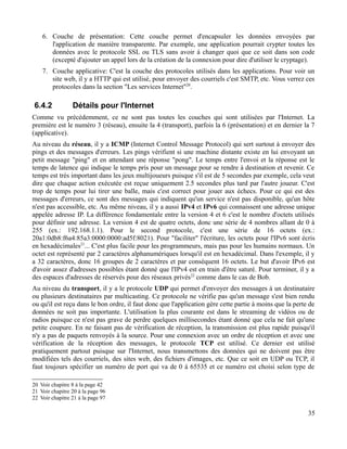 6. Couche de présentation: Cette couche permet d'encapsuler les données envoyées par
l'application de manière transparente. Par exemple, une application pourrait crypter toutes les
données avec le protocole SSL ou TLS sans avoir à changer quoi que ce soit dans son code
(excepté d'ajouter un appel lors de la création de la connexion pour dire d'utiliser le cryptage).
7. Couche applicative: C'est la couche des protocoles utilisés dans les applications. Pour voir un
site web, il y a HTTP qui est utilisé, pour envoyer des courriels c'est SMTP, etc. Vous verrez ces
protocoles dans la section "Les services Internet"20
.
6.4.2 Détails pour l'Internet
Comme vu précédemment, ce ne sont pas toutes les couches qui sont utilisées par l'Internet. La
première est le numéro 3 (réseau), ensuite la 4 (transport), parfois la 6 (présentation) et en dernier la 7
(applicative).
Au niveau du réseau, il y a ICMP (Internet Control Message Protocol) qui sert surtout à envoyer des
pings et des messages d'erreurs. Les pings vérifient si une machine distante existe en lui envoyant un
petit message "ping" et en attendant une réponse "pong". Le temps entre l'envoi et la réponse est le
temps de latence qui indique le temps pris pour un message pour se rendre à destination et revenir. Ce
temps est très important dans les jeux multijoueurs puisque s'il est de 5 secondes par exemple, cela veut
dire que chaque action exécutée est reçue uniquement 2.5 secondes plus tard par l'autre joueur. C'est
trop de temps pour lui tirer une balle, mais c'est correct pour jouer aux échecs. Pour ce qui est des
messages d'erreurs, ce sont des messages qui indiquent qu'un service n'est pas disponible, qu'un hôte
n'est pas accessible, etc. Au même niveau, il y a aussi IPv4 et IPv6 qui connaissent une adresse unique
appelée adresse IP. La différence fondamentale entre la version 4 et 6 c'est le nombre d'octets utilisés
pour définir une adresse. La version 4 est de quatre octets, donc une série de 4 nombres allant de 0 à
255 (ex.: 192.168.1.1). Pour le second protocole, c'est une série de 16 octets (ex.:
20a1:0db8:f6a4:85a3:0000:0000:ad5f:8021). Pour "faciliter" l'écriture, les octets pour l'IPv6 sont écris
en hexadécimales21
... C'est plus facile pour les programmeurs, mais pas pour les humains normaux. Un
octet est représenté par 2 caractères alphanumériques lorsqu'il est en hexadécimal. Dans l'exemple, il y
a 32 caractères, donc 16 groupes de 2 caractères et par conséquent 16 octets. Le but d'avoir IPv6 est
d'avoir assez d'adresses possibles étant donné que l'IPv4 est en train d'être saturé. Pour terminer, il y a
des espaces d'adresses de réservés pour des réseaux privés22
comme dans le cas de Bob.
Au niveau du transport, il y a le protocole UDP qui permet d'envoyer des messages à un destinataire
ou plusieurs destinataires par multicasting. Ce protocole ne vérifie pas qu'un message s'est bien rendu
ou qu'il est reçu dans le bon ordre, il faut donc que l'application gère cette partie à moins que la perte de
données ne soit pas importante. L'utilisation la plus courante est dans le streaming de vidéos ou de
radios puisque ce n'est pas grave de perdre quelques millisecondes étant donné que cela ne fait qu'une
petite coupure. En ne faisant pas de vérification de réception, la transmission est plus rapide puisqu'il
n'y a pas de paquets renvoyés à la source. Pour une connexion avec un ordre de réception et avec une
vérification de la réception des messages, le protocole TCP est utilisé. Ce dernier est utilisé
pratiquement partout puisque sur l'Internet, nous transmettons des données qui ne doivent pas être
modifiées tels des courriels, des sites web, des fichiers d'images, etc. Que ce soit en UDP ou TCP, il
faut toujours spécifier un numéro de port qui va de 0 à 65535 et ce numéro est choisi selon type de
20 Voir chapitre 8 à la page 42
21 Voir chapitre 20 à la page 96
22 Voir chapitre 21 à la page 97
35
 