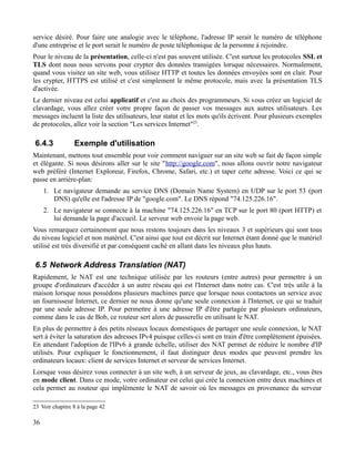 service désiré. Pour faire une analogie avec le téléphone, l'adresse IP serait le numéro de téléphone
d'une entreprise et le port serait le numéro de poste téléphonique de la personne à rejoindre.
Pour le niveau de la présentation, celle-ci n'est pas souvent utilisée. C'est surtout les protocoles SSL et
TLS dont nous nous servons pour crypter des données transigées lorsque nécessaires. Normalement,
quand vous visitez un site web, vous utilisez HTTP et toutes les données envoyées sont en clair. Pour
les crypter, HTTPS est utilisé et c'est simplement le même protocole, mais avec la présentation TLS
d'activée.
Le dernier niveau est celui applicatif et c'est au choix des programmeurs. Si vous créez un logiciel de
clavardage, vous allez créer votre propre façon de passer vos messages aux autres utilisateurs. Les
messages incluent la liste des utilisateurs, leur statut et les mots qu'ils écrivent. Pour plusieurs exemples
de protocoles, allez voir la section "Les services Internet"23
.
6.4.3 Exemple d'utilisation
Maintenant, mettons tout ensemble pour voir comment naviguer sur un site web se fait de façon simple
et élégante. Si nous désirons aller sur le site "http://google.com", nous allons ouvrir notre navigateur
web préféré (Internet Exploreur, Firefox, Chrome, Safari, etc.) et taper cette adresse. Voici ce qui se
passe en arrière-plan:
1. Le navigateur demande au service DNS (Domain Name System) en UDP sur le port 53 (port
DNS) qu'elle est l'adresse IP de "google.com". Le DNS répond "74.125.226.16".
2. Le navigateur se connecte à la machine "74.125.226.16" en TCP sur le port 80 (port HTTP) et
lui demande la page d'accueil. Le serveur web envoie la page web.
Vous remarquez certainement que nous restons toujours dans les niveaux 3 et supérieurs qui sont tous
du niveau logiciel et non matériel. C'est ainsi que tout est décrit sur Internet étant donné que le matériel
utilisé est très diversifié et par conséquent caché en allant dans les niveaux plus hauts.
6.5 Network Address Translation (NAT)
Rapidement, le NAT est une technique utilisée par les routeurs (entre autres) pour permettre à un
groupe d'ordinateurs d'accéder à un autre réseau qui est l'Internet dans notre cas. C'est très utile à la
maison lorsque nous possédons plusieurs machines parce que lorsque nous contactons un service avec
un fournisseur Internet, ce dernier ne nous donne qu'une seule connexion à l'Internet, ce qui se traduit
par une seule adresse IP. Pour permettre à une adresse IP d'être partagée par plusieurs ordinateurs,
comme dans le cas de Bob, ce routeur sert alors de passerelle en utilisant le NAT.
En plus de permettre à des petits réseaux locaux domestiques de partager une seule connexion, le NAT
sert à éviter la saturation des adresses IPv4 puisque celles-ci sont en train d'être complètement épuisées.
En attendant l'adoption de l'IPv6 à grande échelle, utiliser des NAT permet de réduire le nombre d'IP
utilisés. Pour expliquer le fonctionnement, il faut distinguer deux modes que peuvent prendre les
ordinateurs locaux: client de services Internet et serveur de services Internet.
Lorsque vous désirez vous connecter à un site web, à un serveur de jeux, au clavardage, etc., vous êtes
en mode client. Dans ce mode, votre ordinateur est celui qui crée la connexion entre deux machines et
cela permet au routeur qui implémente le NAT de savoir où les messages en provenance du serveur
23 Voir chapitre 8 à la page 42
36
 