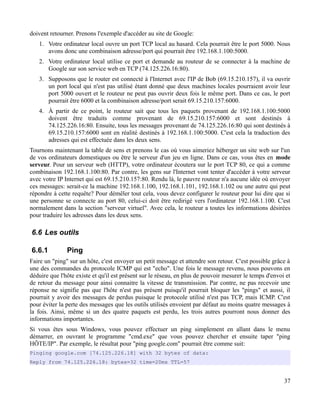 doivent retourner. Prenons l'exemple d'accéder au site de Google:
1. Votre ordinateur local ouvre un port TCP local au hasard. Cela pourrait être le port 5000. Nous
avons donc une combinaison adresse/port qui pourrait être 192.168.1.100:5000.
2. Votre ordinateur local utilise ce port et demande au routeur de se connecter à la machine de
Google sur son service web en TCP (74.125.226.16:80).
3. Supposons que le router est connecté à l'Internet avec l'IP de Bob (69.15.210.157), il va ouvrir
un port local qui n'est pas utilisé étant donné que deux machines locales pourraient avoir leur
port 5000 ouvert et le routeur ne peut pas ouvrir deux fois le même port. Dans ce cas, le port
pourrait être 6000 et la combinaison adresse/port serait 69.15.210.157:6000.
4. À partir de ce point, le routeur sait que tous les paquets provenant de 192.168.1.100:5000
doivent être traduits comme provenant de 69.15.210.157:6000 et sont destinés à
74.125.226.16:80. Ensuite, tous les messages provenant de 74.125.226.16:80 qui sont destinés à
69.15.210.157:6000 sont en réalité destinés à 192.168.1.100:5000. C'est cela la traduction des
adresses qui est effectuée dans les deux sens.
Tournons maintenant la table de sens et prenons le cas où vous aimeriez héberger un site web sur l'un
de vos ordinateurs domestiques ou être le serveur d'un jeu en ligne. Dans ce cas, vous êtes en mode
serveur. Pour un serveur web (HTTP), votre ordinateur écoutera sur le port TCP 80, ce qui a comme
combinaison 192.168.1.100:80. Par contre, les gens sur l'Internet vont tenter d'accéder à votre serveur
avec votre IP Internet qui est 69.15.210.157:80. Rendu là, le pauvre routeur n'a aucune idée où envoyer
ces messages: serait-ce la machine 192.168.1.100, 192.168.1.101, 192.168.1.102 ou une autre qui peut
répondre à cette requête? Pour démêler tout cela, vous devez configurer le routeur pour lui dire que si
une personne se connecte au port 80, celui-ci doit être redirigé vers l'ordinateur 192.168.1.100. C'est
normalement dans la section "serveur virtuel". Avec cela, le routeur a toutes les informations désirées
pour traduire les adresses dans les deux sens.
6.6 Les outils
6.6.1 Ping
Faire un "ping" sur un hôte, c'est envoyer un petit message et attendre son retour. C'est possible grâce à
une des commandes du protocole ICMP qui est "echo". Une fois le message revenu, nous pouvons en
déduire que l'hôte existe et qu'il est présent sur le réseau, en plus de pouvoir mesurer le temps d'envoi et
de retour du message pour ainsi connaitre la vitesse de transmission. Par contre, ne pas recevoir une
réponse ne signifie pas que l'hôte n'est pas présent puisqu'il pourrait bloquer les "pings" et aussi, il
pourrait y avoir des messages de perdus puisque le protocole utilisé n'est pas TCP, mais ICMP. C'est
pour éviter la perte des messages que les outils utilisés envoient par défaut au moins quatre messages à
la fois. Ainsi, même si un des quatre paquets est perdu, les trois autres pourront nous donner des
informations importantes.
Si vous êtes sous Windows, vous pouvez effectuer un ping simplement en allant dans le menu
démarrer, en ouvrant le programme "cmd.exe" que vous pouvez chercher et ensuite taper "ping
HÔTE/IP". Par exemple, le résultat pour "ping google.com" pourrait être comme suit:
Pinging google.com [74.125.226.18] with 32 bytes of data:
Reply from 74.125.226.18: bytes=32 time=20ms TTL=57
37
 