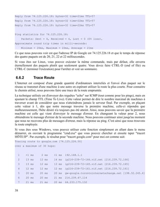 Reply from 74.125.226.18: bytes=32 time=21ms TTL=57
Reply from 74.125.226.18: bytes=32 time=22ms TTL=57
Reply from 74.125.226.18: bytes=32 time=22ms TTL=57
Ping statistics for 74.125.226.18:
Packets: Sent = 4, Received = 4, Lost = 0 (0% loss),
Approximate round trip times in milli-seconds:
Minimum = 20ms, Maximum = 22ms, Average = 21ms
Ce que nous pouvons voir est que l'adresse IP de Google est 74.125.226.18 et que le temps de réponse
des quatre paquets est de 20, 21, 22 et 22 millisecondes.
Si vous êtes sur Linux, vous pouvez exécuter la même commande, mais par défaut, elle enverra
éternellement des paquets plutôt que seulement quatre. Vous devez faire CTRL-D (end of file) ou
CTRL-C (terminer l'exécution) pour l'arrêter et voir un sommaire.
6.6.2 Trace Route
L'Internet est composé d'une grande quantité d'ordinateurs interreliés et l'envoi d'un paquet sur le
réseau se transmet d'une machine à une autre en espérant utiliser la route la plus courte. Pour connaitre
le chemin utilisé, nous pouvons faire une trace de la route empruntée.
La technique utilisée est d'envoyer des requêtes "echo" sur ICMP (tout comme pour les pings), mais en
ajustant le champ TTL (Time To Live). Cette valeur permet de dire le nombre maximal de machines à
traverser avant de considérer que nous n'atteindrons jamais le serveur final. Par exemple, en plaçant
cette valeur à 1, dès que notre message traverse la première machine, celle-ci répondra que
malheureusement, l'hôte désiré n'a toujours pas été atteint. Ainsi, nous pouvons savoir que la première
machine est celle qui vient d'envoyer le message d'erreur. En changeant la valeur pour 2, nous
obtiendrons le message d'erreur de la seconde machine. Nous pouvons continuer ainsi jusqu'au moment
que nous ne recevons plus de messages d'erreur, mais la réponse au ping. C'est ainsi que nous trouvons
la route employée.
Si vous êtes sous Windows, vous pouvez utiliser cette fonction simplement en allant dans le menu
démarrer, en ouvrant le programme "cmd.exe" que vous pouvez chercher et ensuite taper "tracert
HÔTE/IP". Par exemple, le résultat pour "tracert google.com" pour moi est comme suit:
Tracing route to google.com [74.125.226.50]
over a maximum of 30 hops:
1 <1 ms 2 ms <1 ms 192.168.1.1
2 13 ms 12 ms 14 ms ip216-239-72-166.vif.net [216.239.72.166]
3 13 ms 12 ms 13 ms ip216-239-72-165.vif.net [216.239.72.165]
4 12 ms 12 ms 12 ms ip216-239-72-161.vif.net [216.239.72.161]
5 20 ms 20 ms 20 ms gw-google.torontointernetxchange.net [198.32.245.6]
6 20 ms 20 ms 21 ms 216.239.47.114
7 21 ms 21 ms 20 ms 64.233.175.132
38
 