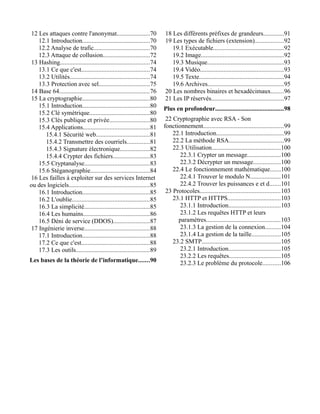 12 Les attaques contre l'anonymat.....................70
12.1 Introduction...........................................70
12.2 Analyse de trafic...................................70
12.3 Attaque de collusion..............................72
13 Hashing.........................................................74
13.1 Ce que c'est...........................................74
13.2 Utilités...................................................74
13.3 Protection avec sel................................75
14 Base 64.........................................................76
15 La cryptographie...........................................80
15.1 Introduction...........................................80
15.2 Clé symétrique......................................80
15.3 Clés publique et privée..........................80
15.4 Applications..........................................81
15.4.1 Sécurité web..................................81
15.4.2 Transmettre des courriels..............81
15.4.3 Signature électronique...................82
15.4.4 Crypter des fichiers.......................83
15.5 Cryptanalyse.........................................83
15.6 Stéganographie......................................84
16 Les failles à exploiter sur des services Internet
ou des logiciels...................................................85
16.1 Introduction...........................................85
16.2 L'oublie.................................................85
16.3 La simplicité..........................................85
16.4 Les humains..........................................86
16.5 Déni de service (DDOS).......................87
17 Ingénierie inverse.........................................88
17.1 Introduction...........................................88
17.2 Ce que c'est...........................................88
17.3 Les outils...............................................89
Les bases de la théorie de l’informatique.......90
18 Les différents préfixes de grandeurs.............91
19 Les types de fichiers (extension)..................92
19.1 Exécutable.............................................92
19.2 Image.....................................................92
19.3 Musique.................................................93
19.4 Vidéo.....................................................93
19.5 Texte......................................................94
19.6 Archives................................................95
20 Les nombres binaires et hexadécimaux........96
21 Les IP réservés..............................................97
Plus en profondeur...........................................98
22 Cryptographie avec RSA - Son
fonctionnement...................................................99
22.1 Introduction...........................................99
22.2 La méthode RSA...................................99
22.3 Utilisation............................................100
22.3.1 Crypter un message.....................100
22.3.2 Décrypter un message.................100
22.4 Le fonctionnement mathématique.......100
22.4.1 Trouver le modulo N...................101
22.4.2 Trouver les puissances e et d.......101
23 Protocoles...................................................103
23.1 HTTP et HTTPS..................................103
23.1.1 Introduction.................................103
23.1.2 Les requêtes HTTP et leurs
paramètres...............................................103
23.1.3 La gestion de la connexion..........104
23.1.4 La gestion de la taille..................105
23.2 SMTP..................................................105
23.2.1 Introduction.................................105
23.2.2 Les requêtes.................................105
23.2.3 Le problème du protocole...........106
 