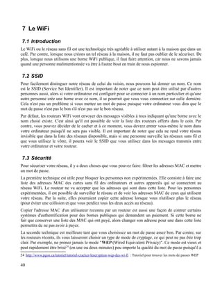 7 Le WiFi
7.1 Introduction
Le WiFi ou le réseau sans fil est une technologie très agréable à utiliser autant à la maison que dans un
café. Par contre, lorsque nous créons un tel réseau à la maison, il ne faut pas oublier de le sécuriser. De
plus, lorsque nous utilisons une borne WiFi publique, il faut faire attention, car nous ne savons jamais
quand une personne malintentionnée va être à l'autre bout en train de nous espionner.
7.2 SSID
Pour facilement distinguer notre réseau de celui du voisin, nous pouvons lui donner un nom. Ce nom
est le SSID (Service Set Identifier). Il est important de noter que ce nom peut être utilisé par d'autres
personnes aussi, alors si votre ordinateur est configuré pour se connecter à un nom particulier et qu'une
autre personne crée une borne avec ce nom, il se pourrait que vous vous connectiez sur celle dernière.
Cela n'est pas un problème si vous mettez un mot de passe puisque votre ordinateur vous dira que le
mot de passe n'est pas le bon s'il n'est pas sur le bon réseau.
Par défaut, les routeurs WiFi vont envoyer des messages visibles à tous indiquant qu'une borne avec le
nom choisi existe. C'est ainsi qu'il est possible de voir la liste des routeurs offerts dans le coin. Par
contre, vous pouvez décider de le cacher et à ce moment, vous devrez entrer vous-même le nom dans
votre ordinateur puisqu'il ne sera pas visible. Il est important de noter que cela ne rend votre réseau
invisible que dans la liste des réseaux disponible, mais si une personne surveille les réseaux sans fil et
que vous utilisez le vôtre, il pourra voir le SSID que vous utilisez dans les messages transmis entre
votre ordinateur et votre routeur.
7.3 Sécurité
Pour sécuriser votre réseau, il y a deux choses que vous pouvez faire: filtrer les adresses MAC et mettre
un mot de passe.
La première technique est utile pour bloquer les personnes non expérimentées. Elle consiste à faire une
liste des adresses MAC des cartes sans fil des ordinateurs et autres appareils qui se connectent au
réseau WiFi. Le routeur ne va accepter que les adresses qui sont dans cette liste. Pour les personnes
expérimentées, il est possible de surveiller le réseau et de voir les adresses MAC de ceux qui utilisent
votre réseau. Par la suite, elles pourraient copier cette adresse lorsque vous n'utilisez plus le réseau
(pour éviter une collision et que vous perdiez tous les deux accès au réseau).
Copier l'adresse MAC d'un utilisateur reconnu par un routeur est aussi une façon de contrer certains
systèmes d'authentification pour des bornes publiques qui demandent un paiement. Si cette borne ne
fait que conserver une liste des MAC qui ont payé, alors changer son adresse pour une dans cette liste
permettra de ne pas avoir à payer.
La seconde technique est meilleure tant que vous choisissez un mot de passe assez bon. Par contre, sur
les routeurs récents, ils vous laisseront choisir un type de mode de cryptage, ce qui peut ne pas être trop
clair. Par exemple, ne prenez jamais le mode "WEP (Wired Equivalent Privacy)". Ce mode est vieux et
peut rapidement être brisé24
(en une ou deux minutes) peu importe la qualité du mot de passe puisqu'il a
24 http://www.pgon.ca/tutoriel/tutoriel-cracker-lencryption-wep-des-wi-fi : Tutoriel pour trouver les mots de passes WEP
40
 