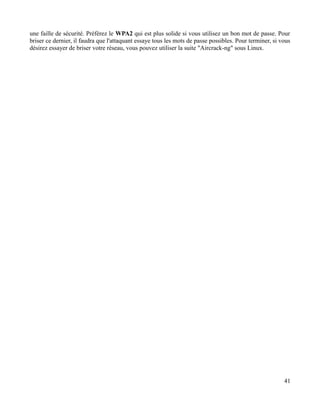 une faille de sécurité. Préférez le WPA2 qui est plus solide si vous utilisez un bon mot de passe. Pour
briser ce dernier, il faudra que l'attaquant essaye tous les mots de passe possibles. Pour terminer, si vous
désirez essayer de briser votre réseau, vous pouvez utiliser la suite "Aircrack-ng" sous Linux.
41
 