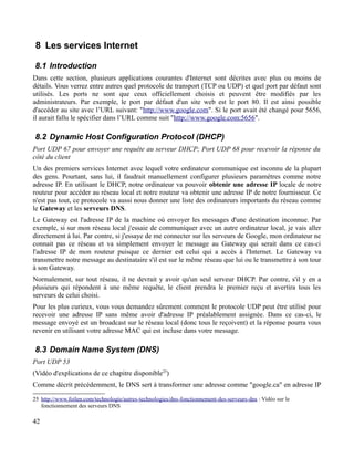 8 Les services Internet
8.1 Introduction
Dans cette section, plusieurs applications courantes d'Internet sont décrites avec plus ou moins de
détails. Vous verrez entre autres quel protocole de transport (TCP ou UDP) et quel port par défaut sont
utilisés. Les ports ne sont que ceux officiellement choisis et peuvent être modifiés par les
administrateurs. Par exemple, le port par défaut d'un site web est le port 80. Il est ainsi possible
d'accéder au site avec l’URL suivant: "http://www.google.com". Si le port avait été changé pour 5656,
il aurait fallu le spécifier dans l’URL comme suit "http://www.google.com:5656".
8.2 Dynamic Host Configuration Protocol (DHCP)
Port UDP 67 pour envoyer une requête au serveur DHCP; Port UDP 68 pour recevoir la réponse du
côté du client
Un des premiers services Internet avec lequel votre ordinateur communique est inconnu de la plupart
des gens. Pourtant, sans lui, il faudrait manuellement configurer plusieurs paramètres comme notre
adresse IP. En utilisant le DHCP, notre ordinateur va pouvoir obtenir une adresse IP locale de notre
routeur pour accéder au réseau local et notre routeur va obtenir une adresse IP de notre fournisseur. Ce
n'est pas tout, ce protocole va aussi nous donner une liste des ordinateurs importants du réseau comme
le Gateway et les serveurs DNS.
Le Gateway est l'adresse IP de la machine où envoyer les messages d'une destination inconnue. Par
exemple, si sur mon réseau local j'essaie de communiquer avec un autre ordinateur local, je vais aller
directement à lui. Par contre, si j'essaye de me connecter sur les serveurs de Google, mon ordinateur ne
connait pas ce réseau et va simplement envoyer le message au Gateway qui serait dans ce cas-ci
l'adresse IP de mon routeur puisque ce dernier est celui qui a accès à l'Internet. Le Gateway va
transmettre notre message au destinataire s'il est sur le même réseau que lui ou le transmettre à son tour
à son Gateway.
Normalement, sur tout réseau, il ne devrait y avoir qu'un seul serveur DHCP. Par contre, s'il y en a
plusieurs qui répondent à une même requête, le client prendra le premier reçu et avertira tous les
serveurs de celui choisi.
Pour les plus curieux, vous vous demandez sûrement comment le protocole UDP peut être utilisé pour
recevoir une adresse IP sans même avoir d'adresse IP préalablement assignée. Dans ce cas-ci, le
message envoyé est un broadcast sur le réseau local (donc tous le reçoivent) et la réponse pourra vous
revenir en utilisant votre adresse MAC qui est incluse dans votre message.
8.3 Domain Name System (DNS)
Port UDP 53
(Vidéo d'explications de ce chapitre disponible25
)
Comme décrit précédemment, le DNS sert à transformer une adresse comme "google.ca" en adresse IP
25 http://www.foilen.com/technologie/autres-technologies/dns-fonctionnement-des-serveurs-dns : Vidéo sur le
fonctionnement des serveurs DNS
42
 