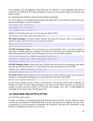 de la machine à qui elle appartient étant donné que sur l'Internet, le seul identifiant utile pour les
connexions est l'adresse IP. C'est par conséquent le service que vous utilisez le plus tous les jours sans
même y penser.
Il y a plusieurs types d'entrées qui peuvent être utilisés et demandés:
A: C'est le défaut et c'est simplement pour définir une adresse IPv4. Il est possible de définir des sous-
domaines spécifiques ou tous les domaines.
foo.exemple.com. A 96.96.0.1
bar.exemple.com. A 96.96.0.2
*.bar.exemple.com. A 96.96.0.3
AAAA: C'est la même chose que "A", mais pour des adresses IPv6.
ipv6.google.com. AAAA 2001:4860:800f::68
MX (Mail Exchange): C'est pour donner l'adresse du serveur de courriels. Ainsi, il est possible de
séparer les pages web d'un serveur et son service de courriels.
gmail.com. A 74.125.226.21
gmail.com. MX 74.125.65.27
CNAME (Canonical Name): C'est un alias pour un nom de domaine. Ainsi, vous pouvez écrire un
autre hôte à résoudre plutôt que de donner une adresse IP. Cela permet de simplement modifier une
adresse IP pour plusieurs hôtes à la fois lorsque les services sont sur la même machine.
firstfloor.exemple.com. CNAME homeexemple.dyndns.org.
secondfloor.exemple.com. CNAME homeexemple.dyndns.org.
homeexemple.dyndns.org. A 69.15.210.157
DNAME (Delegate Name): Même chose que CNAME, mais pour tous les sous-domaines étant donné
qu'il n'est pas possible de mettre un "*" pour spécifier tous les sous-domaines à un CNAME.
exemple.com. DNAME homeexemple.dyndns.org.
homeexemple.dyndns.org. A 69.15.210.157
NS (Name Server): Étant donné qu'il n'y a pas qu'un seul serveur central qui gère tous les noms de
domaines, il est possible de déléguer tous les sous-domaines à un autre serveur DNS.
gmail.com. NS ns2.google.com.
Si vous désirez explorer un peu ce qu'il y a sur l'Internet, vous pouvez utiliser l'outil "nslookup" sur
Windows ou "dig" sur Linux. Dans "nslookup", vous pouvez écrire l'hôte à observer et vous pouvez
modifier le type en écrivant "q=MX" ou "q=AAAA" par exemple. Avec "dig", il suffit d'appeler la
commande avec le type comme "dig NS gmail.com".
8.4 World Wide Web (HTTP et HTTPS)
Port TCP 80 ou 443 (crypté)
Lorsque vous utilisez un navigateur Internet tels Internet Explorer, Firefox, Chrome, Safari ou autres,
vous êtes en train d'explorer le World Wide Web ou ce que nous pouvons aussi appeler "des sites web".
Ce protocole est celui qui permet de demander des documents, d'envoyer des informations et des
fichiers et d'échanger des cookies avec le serveur.
43
 