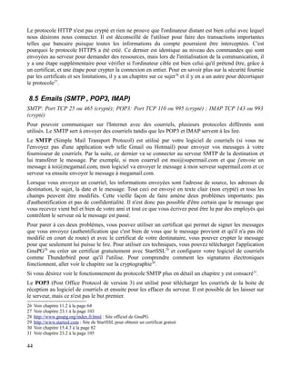 Le protocole HTTP n'est pas crypté et rien ne prouve que l'ordinateur distant est bien celui avec lequel
nous désirons nous connecter. Il est déconseillé de l'utiliser pour faire des transactions importantes
telles que bancaire puisque toutes les informations du compte pourraient être interceptées. C'est
pourquoi le protocole HTTPS a été créé. Ce dernier est identique au niveau des commandes qui sont
envoyées au serveur pour demander des ressources, mais lors de l'initialisation de la communication, il
y a une étape supplémentaire pour vérifier si l'ordinateur cible est bien celui qu'il prétend être, grâce à
un certificat, et une étape pour crypter la connexion en entier. Pour en savoir plus sur la sécurité fournie
par les certificats et ses limitations, il y a un chapitre sur ce sujet26
et il y en a un autre pour décortiquer
le protocole27
.
8.5 Emails (SMTP , POP3, IMAP)
SMTP: Port TCP 25 ou 465 (crypté); POP3: Port TCP 110 ou 995 (crypté) ; IMAP TCP 143 ou 993
(crypté)
Pour pouvoir communiquer sur l'Internet avec des courriels, plusieurs protocoles différents sont
utilisés. Le SMTP sert à envoyer des courriels tandis que les POP3 et IMAP servent à les lire.
Le SMTP (Simple Mail Transport Protocol) est utilisé par votre logiciel de courriels (si vous ne
l'envoyez pas d'une application web telle Gmail ou Hotmail) pour envoyer vos messages à votre
fournisseur de courriels. Par la suite, ce dernier va se connecter au serveur SMTP de la destination et
lui transférer le message. Par exemple, si mon courriel est moi@supermail.com et que j'envoie un
message à toi@megamail.com, mon logiciel va envoyer le message à mon serveur supermail.com et ce
serveur va ensuite envoyer le message à megamail.com.
Lorsque vous envoyez un courriel, les informations envoyées sont l'adresse de source, les adresses de
destination, le sujet, la date et le message. Tout ceci est envoyé en texte clair (non crypté) et tous les
champs peuvent être modifiés. Cette vieille façon de faire amène deux problèmes importants: pas
d'authentification et pas de confidentialité. Il n'est donc pas possible d'être certain que le message que
vous recevez vient bel et bien de votre ami et tout ce que vous écrivez peut être lu par des employés qui
contrôlent le serveur où le message est passé.
Pour parer à ces deux problèmes, vous pouvez utiliser un certificat qui permet de signer les messages
que vous envoyez (authentification que c'est bien de vous que le message provient et qu'il n'a pas été
modifié en court de route) et avec le certificat de votre destinataire, vous pouvez crypter le message
pour que seulement lui puisse le lire. Pour utiliser ces techniques, vous pouvez télécharger l'application
GnuPG28
ou créer un certificat gratuitement avec StartSSL29
et configurer votre logiciel de courriels
comme Thunderbird pour qu'il l'utilise. Pour comprendre comment les signatures électroniques
fonctionnent, aller voir le chapitre sur la cryptographie30
.
Si vous désirez voir le fonctionnement du protocole SMTP plus en détail un chapitre y est consacré31
.
Le POP3 (Post Office Protocol de version 3) est utilisé pour télécharger les courriels de la boite de
réception au logiciel de courriels et ensuite pour les effacer du serveur. Il est possible de les laisser sur
le serveur, mais ce n'est pas le but premier.
26 Voir chapitre 11.2 à la page 64
27 Voir chapitre 23.1 à la page 103
28 http://www.gnupg.org/index.fr.html : Site officiel de GnuPG
29 http://www.startssl.com : Site de StartSSL pour obtenir un certificat gratuit
30 Voir chapitre 15.4.3 à la page 82
31 Voir chapitre 23.2 à la page 105
44
 
