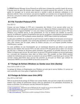 Le IMAP (Internet Message Access Protocol) est utilisé pour visionner des courriels à partir du serveur.
Il permet aussi de gérer des dossiers dans lesquels les courriels peuvent être archivés. Le but est de
garder les messages sur le serveur pour pouvoir y accéder à partir de plusieurs ordinateurs et de
plusieurs endroits. Ainsi, à la maison, vous pouvez regarder vos courriels avec un logiciel de lecture et
du travail, vous pouvez utiliser une application web comme Roundcube32
ou un autre logiciel de lecture
pour y accéder.
8.6 File Transfert Protocol (FTP)
Port TCP 21
Comme son nom l'indique, le FTP sert à transmettre des fichiers. Il est souvent utilisé avec les
hébergements de site web gratuit ou payant pour pouvoir y déposer les fichiers composants le site. Vous
pouvez utiliser le logiciel FileZilla33
et vous avez même la possibilité de créer un serveur FTP sous
Windows avec FileZilla Server, le tout gratuitement. Si vous ne désirez pas installer un nouveau
logiciel, les différents systèmes d'exploitation ainsi que les navigateurs web populaires permettent aussi
d'accéder à un serveur FTP en plaçant comme chemin ftp://HÔTE dans la barre de localisation.
Le plus grave problème de ce protocole est qu'il n'est pas crypté et même le mot de passe est envoyé en
clair à qui veut bien le regarder. Une version plus sécuritaire est le SFTP qui utilise un serveur SSH34
.
Avec cette version, tout est crypté, même les fichiers envoyés, et il est toujours possible d'utiliser
FileZilla pour y accéder.
Un autre problème est une fonctionnalité qui est maintenant désactivée par défaut et qui permet
d'envoyer des fichiers d'un serveur FTP à un autre serveur FTP sans passer par le client. Les serveurs
qui font face à l'Internet ne devraient jamais permettre cela puisqu'il est possible d'envoyer un faux
fichier à n'importe quel serveur. De cette façon, un serveur FTP pourrait attaquer un serveur quelconque
en y envoyant des instructions mises dans un fichier texte. Par exemple, un faux fichier pourrait
contenir les instructions pour envoyer un courriel à un serveur SMTP, ce qui ferait que le serveur FTP
servirait comme plate-forme pour envoyer des pourriels en envoyant un fichier (qui contient les
instructions SMTP) à un serveur SMTP au lieu d'un serveur FTP..
8.7 Partage de fichiers Windows ou Samba sous Unix (Samba)
Ports TCP et UDP 137-139
Le partage de fichiers et d'imprimantes avec Windows est servi par le service Netbios. Ce service est
aussi accessible avec Linux grâce à l'application Samba35
.
8.8 Partage de fichiers sous Unix (NFS)
Port TCP et UDP 2049
NFS est un protocole de partage de fichiers tout comme Samba, mais qui tient compte de la sécurité des
fichiers Unix comme les permissions d'accès selon les utilisateurs et les paramètres d'exécution, de
lecture et d'écriture. Cet acronyme veut dire Network File System.
32 http://roundcube.net : Application web en PHP pour lire des courriels sur un serveur utilisant IMAP
33 http://filezilla-project.org : Logiciel de transfert de fichiers par FTP ou SFTP
34 Voir chapitre 8.13 à la page 52
35 http://www.samba.org : Logiciel pour accéder au partage de fichiers Windows
45
 