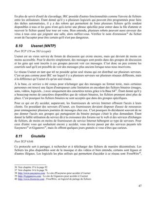 En plus de servir d'outil de clavardage, IRC possède d'autres fonctionnalités comme l'envoie de fichiers
entre les utilisateurs. Étant donné qu'il y a plusieurs logiciels qui peuvent être programmés pour faire
des tâches automatisées, il y a des robots qui permettent de lister plusieurs fichiers qu'ils rendent
disponibles à tous et les gens n'ont qu'à écrire une phrase spécifiée pour entrer dans la file d'attente et
recevoir le fichier quand leur tour est venu. Bien entendu, plusieurs robots peuvent aussi envoyer des
virus à tous ceux qui joignent une salle, alors méfiez-vous. Vérifiez le nom d'extension36
du fichier
avant de l'accepter pour être certain qu'il n'est pas dangereux.
8.10 Usenet (NNTP)
Port TCP 119 ou 563 (crypté)
Usenet est un vieux service de forum de discussion qui existe encore, mais qui devient de moins en
moins accessible. Pour le décrire simplement, des messages sont postés dans des groupes de discussion
et les gens qui sont inscrits à ces groupes peuvent voir ces messages. C'est donc un peu comme les
courriels sauf qu'il est possible de voir des messages plus anciens lorsque nous nous inscrivons.
Le réseau Usenet en tant que tel ne possède qu'un seul réseau qui est distribué sur plusieurs serveurs.
C'est un peu comme pour IRC sur lequel il y a plusieurs serveurs sur plusieurs réseaux différents, mais
à la différence qu’Usenet n'a qu'un seul réseau.
À la base, ce service a été conçu pour n'échanger que des messages au format texte, mais certaines
personnes ont trouvé une façon d'outrepasser cette limitation en encodant des fichiers binaires (images,
sons, vidéos, logiciels...) avec uniquement des caractères textes grâce à la Base 6437
. Étant donné qu'il y
a beaucoup moins de caractères disponibles que de valeurs binaires, les fichiers prennent ainsi plus de
place. C'est pourquoi les fichiers binaires ne sont acceptés que dans des groupes spécifiques.
Pour ce qui est d'y accéder, auparavant, les fournisseurs de service Internet offraient l'accès à leurs
clients. En possédant des serveurs d'Usenet, ces fournisseurs devaient disposer d'assez de ressources
pour emmagasiner plusieurs journées de messages chez eux. C'est pourquoi ils décidaient souvent de ne
pas donner l'accès aux groupes qui partageaient du binaire puisque c'était le plus demandant. Étant
donné la faible utilisation du service dû à la croissance des forums sur le web et des services d'échanges
de fichiers, de moins en moins de fournisseurs de service Internet hébergent ce type de serveurs. Pour
ceux d'entre vous qui souhaitent encore y accéder, vous devrez passer par des services payants tels
Easynews38
et Giganews39
, mais ils offrent quelques jours gratuits si vous n'êtes que curieux.
8.11 Gnutella
Port TCP 6346
Ce protocole sert à partager, à rechercher et à télécharger des fichiers de manière décentralisée. Les
fichiers les plus disponibles sont de la musique et des vidéos et bien entendu, certains sont légaux et
d'autres illégaux. Les logiciels les plus utilisés qui permettent d'accéder à ce réseau sont FrostWire40
,
36 Voir chapitre 19 à la page 92
37 Voir chapitre 14 à la page 76
38 http://www.easynews.com : Le site d'Easynews pour accéder à Usernet
39 http://fr.giganews.com : Le site de Giganews pour accéder à Usernet
40 http://www.frostwire.com : FrostWire, un logiciel de partage de fichiers
47
 