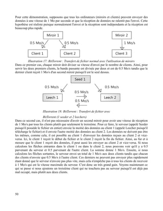 Pour cette démonstration, supposons que tous les ordinateurs (miroirs et clients) peuvent envoyer des
données à une vitesse de 1 Mo par seconde et que la réception de données ne ralentit pas l'envoi. Cette
hypothèse est réaliste puisque normalement l'envoi et la réception sont indépendants et la réception est
beaucoup plus rapide.
Dans ce premier cas, chaque miroir doit diviser sa vitesse d'envoi par le nombre de clients. Ainsi, pour
servir les deux premiers clients, la bande passante est divisée par deux et est de 0.5 Mo/s tandis que le
dernier client reçoit 1 Mo/s d'un second miroir puisqu'il est le seul dessus.
Dans ce second cas, il n'est pas nécessaire d'avoir un second miroir pour avoir une vitesse de réception
de 1 Mo/s par tous les clients plutôt que seulement le troisième. Pour ce faire, le serveur (appelé Seeder
puisqu'il possède le fichier en entier) envoie la moitié des données au client 1 (appelé Leecher puisqu'il
télécharge le fichier) et il envoie l'autre moitié des données au client 2. Les données ne doivent pas être
les mêmes, comme cela, il est possible au client 1 d'envoyer les données reçues au client 2 et vice-
versa. Ici, le client 1 reçoit le début du fichier et le client 2 reçoit la fin du fichier. Ainsi, au fur et à
mesure que le client 1 reçoit des données, il peut aussi les envoyer au client 2 et vice-versa. Si nous
calculons les flèches entrantes dans le client 1 ou dans le client 2, nous pouvons voir qu'il y a 0.5
parvenant du serveur et 0.5 parvenant de l'autre client. La somme donne 1 Mo/s. Ensuite, si nous
calculons les flèches sortantes, le serveur envoi un total de 1 Mo/s aux deux clients tandis que chacun
des clients n'envoie que 0.5 Mo/s à l'autre client. Ces derniers ne peuvent pas envoyer plus rapidement
étant donné que le serveur n'envoie pas plus vite, mais cela n'empêche pas à tous les clients de recevoir
à 1 Mo/s qui est la vitesse maximale du serveur. C'est donc un très grand gain. Voyons maintenant ce
qui se passe si nous ajoutons un troisième client qui ne touchera pas au serveur puisqu'il est déjà pas
mal occupé, mais plutôt aux deux clients.
50
Illustration 17: BitTorrent : Transfert de fichier normal avec l'utilisation de miroirs
Illustration 18: BitTorrent : Transfert de fichier avec
BitTorrent (1 seeder et 2 leechers)
 