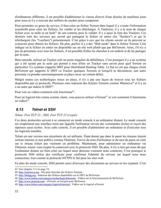 d'ordinateurs différents, il est possible d'additionner la vitesse d'envoi d'une dizaine de machines juste
pour nous et il y a souvent des milliers de seeders pour compenser.
Pour permettre ce genre de service, il faut créer un fichier Torrent dans lequel il y a toute l'information
essentielle pour créer les fichiers, les valider et les télécharger. À l'intérieur, il y a le nom de chaque
fichier avec sa taille et un hash43
de son contenu pour le valider. Il y a aussi la liste des Trackers. Ces
derniers sont des serveurs qui savent qui partagent le fichier en entier (les "Seeders") et qui le
téléchargent (les "Leechers") présentement. C'est grâce à eux que les clients savent où ils peuvent se
connecter pour obtenir les fichiers. De plus, parfois il y a des "Web seeds" dans le fichier Torrent. Cela
indique où le fichier en entier est disponible sur un site web plutôt que par BitTorrent. Ainsi, s'il n'y a
pas de personnes avec tous les fichiers, il est possible d'aller les chercher à cet endroit et de les partager
par la suite.
Bien entendu, utiliser un Tracker crée un point singulier de défaillance. C'est pourquoi il y a un système
qui a été ajouté par la suite qui permet à tous d'être un Tracker sans savoir pour quel Torrent en
particulier. Ce système s'appelle DHT pour Distributed Hashing Table. Le but ici est que chaque client
BitTorrent qui supporte le DHT va Tracker quelques Torrents et lorsqu'il se déconnecte, une autre
personne va prendre automatiquement sa place (avec un certain délai).
Malgré toutes ces technologies mises en place, il n'y a pas une façon de trouver tous les fichiers
disponibles par ce protocole. Plusieurs sites indexent des fichiers Torrents comme Mininova44
et il y en
a un autre qui indexe le DHT45
.
Pour voir en vidéos comment cela fonctionne46
.
Pour un logiciel très connu comme client, vous pouvez utiliser uTorrent47
et voir comment il fonctionne
en vidéos48
.
8.13 Telnet et SSH
Telnet: Port TCP 23 ; SSH: Port TCP 22 (crypté)
Ces deux protocoles servent à se connecter en mode console à un ordinateur distant. Le mode console
est simplement une interface texte par laquelle l'utilisateur envoie des commandes écrites et reçoit des
réponses aussi écrites. Avec cette console, il est possible d'administrer un ordinateur et d'exécuter tous
les logiciels installés.
Telnet est une version non sécuritaire de cet utilitaire. Étant donné que dans le passé les réseaux étaient
surtout internes et non publics comme l'Internet, l'envoi du nom d'utilisateur et du mot de passe en clair
sur le réseau n'était pas vraiment un problème. Maintenant, pour administrer un ordinateur via
l'Internet, mieux vaut crypter la connexion avec le protocole SSH. De plus, il n'y a rien qui nous dit que
l'ordinateur distant est bien celui sur lequel nous désirons vraiment nous connecter. C'est pourquoi le
protocole SSH utilise des certificats pour confirmer l'identité du serveur sur lequel nous nous
connectons, tout comme le protocole HTTPS le fait pour les sites web.
En plus du mode console, SSH permet aussi d'envoyer des documents au serveur en les cryptant. C'est
43 Voir chapitre 13 à la page 74
44 http://mininova.org : Site pour chercher des fichiers Torrents
45 http://btdigg.org : Indexeur des fichiers disponibles sur le DHT de BitTorrent
46 http://www.foilen.com/category/technologie/bittorrent : Vidéos sur le fonctionnement de BitTorrent
47 http://www.utorrent.com : uTorrent, un locigiel pour BitTorrent
48 http://www.foilen.com/category/logiciel/utorrent : Vidéos sur le logiciel uTorrent
52
 