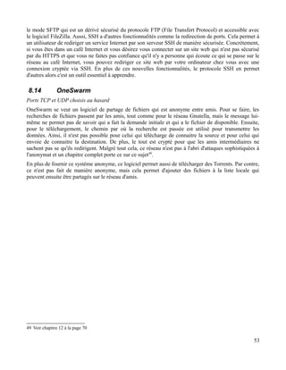le mode SFTP qui est un dérivé sécurisé du protocole FTP (File Transfert Protocol) et accessible avec
le logiciel FileZilla. Aussi, SSH a d'autres fonctionnalités comme la redirection de ports. Cela permet à
un utilisateur de rediriger un service Internet par son serveur SSH de manière sécurisée. Concrètement,
si vous êtes dans un café Internet et vous désirez vous connecter sur un site web qui n'est pas sécurisé
par du HTTPS et que vous ne faites pas confiance qu'il n'y a personne qui écoute ce qui se passe sur le
réseau au café Internet, vous pouvez rediriger ce site web par votre ordinateur chez vous avec une
connexion cryptée via SSH. En plus de ces nouvelles fonctionnalités, le protocole SSH en permet
d'autres alors c'est un outil essentiel à apprendre.
8.14 OneSwarm
Ports TCP et UDP choisis au hasard
OneSwarm se veut un logiciel de partage de fichiers qui est anonyme entre amis. Pour se faire, les
recherches de fichiers passent par les amis, tout comme pour le réseau Gnutella, mais le message lui-
même ne permet pas de savoir qui a fait la demande initiale et qui a le fichier de disponible. Ensuite,
pour le téléchargement, le chemin par où la recherche est passée est utilisé pour transmettre les
données. Ainsi, il n'est pas possible pour celui qui télécharge de connaitre la source et pour celui qui
envoie de connaitre la destination. De plus, le tout est crypté pour que les amis intermédiaires ne
sachent pas se qu'ils redirigent. Malgré tout cela, ce réseau n'est pas à l'abri d'attaques sophistiquées à
l'anonymat et un chapitre complet porte ce sur ce sujet49
.
En plus de fournir ce système anonyme, ce logiciel permet aussi de télécharger des Torrents. Par contre,
ce n'est pas fait de manière anonyme, mais cela permet d'ajouter des fichiers à la liste locale qui
peuvent ensuite être partagés sur le réseau d'amis.
49 Voir chapitre 12 à la page 70
53
 