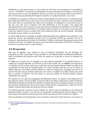 d'utilisateur et votre mot de passe, un seul cookie sera créé dans votre navigateur et il ressemblera à
session = 847f664873. En envoyant cet identifiant de session à chacune de vos requêtes, le serveur sait
qui vous êtes et tout ce qui vous appartient. De plus, les cookies ne sont envoyés qu'au serveur qui les a
émis. Il n'est donc pas possible pour Google de connaitre vos cookies Facebook et vice-versa.
Le problème ici, c'est que la valeur est envoyée à chaque requête au serveur et que si la connexion n'est
pas cryptée par HTTPS et que votre réseau n'est pas sécuritaire (tel que vu dans la section précédente),
alors cette valeur de session peut être copiée sur le navigateur de l'attaquant et il aura accès au site en
tant que vous sans avoir à connaitre votre nom d'utilisateur et mot de passe. C'est autant plus
déconcertant dans le cas de sites très connus qui laissent les utilisateurs s'authentifier via HTTPS, mais
qu'ensuite sont renvoyés sur HTTP avec un simple cookie de session. Si vous désirez voir à quel point
il peut être simple de voler ces cookies, allez voir l'extension Firefox du nom de Firesheep51
qui permet
de capturer tous les cookies vus sur le réseau.
La seule méthode pour se protéger ne dépend malheureusement pas seulement des utilisateurs, mais
plutôt des serveurs web puisqu'ils doivent activer le protocole HTTPS pas seulement lors de la
connexion, mais durant toute la durée de l'utilisation. D'ailleurs, récemment, plusieurs gros acteurs tels
Facebook et Twitter ont modifié leur service pour être utilisés entièrement sur HTTPS. C'est donc un
bon pas en avant pour contrer ce type d'attaque.
9.3 Dû aux virus
Que nous les appelons virus, trojans ou vers, ces logiciels malveillants font du dommage aux
ordinateurs et il faut s'en protéger le mieux possible. Je vais d'abord donner les différentes définitions,
lister les problèmes qu'ils peuvent créer, lister les endroits où ils peuvent se trouver et comment s'en
prémunir.
Un virus est un logiciel qui va s'attacher à un autre logiciel exécutable. Il se reproduit donc en se
copiant sur un disque amovible, un CD/DVD, un envoi par courriel, etc. Un trojan est un logiciel qui
va s'installer une fois exécuté, mais qui est caché dans un autre logiciel légitime comme un petit jeu ou
un générateur de clés pour des logiciels piratés. Il va donc s'installer sans que vous ne le sachiez en
même temps que vous utilisez un autre logiciel. Un ver est un logiciel qui se propage tout seul. Il va
souvent viser des services Internet comme des sites web et va exploiter une faille connue pour entrer
dans le système et l'infecter. Une fois infecté, ce nouveau système va chercher d'autres systèmes
vulnérables et les infecter.
Peu importe les trois types de propagations précédemment décrits, ces logiciels malveillants peuvent
faire plusieurs choses une fois installés. Ils peuvent effacer des fichiers importants et rendre l'ordinateur
inutilisable; permettre un contrôle de la machine à distance pour faire des attaques de masse ou envoyer
des pourriels; enregistrer les mots de passe entrés; afficher de faux messages pour vendre des services
inutiles; n'importe quoi d'autre qui passe par la tête du créateur.
Ces logiciels peuvent se trouver un peu n'importe où, mais ils sont en particulier sur les réseaux de
partage de fichiers, sur IRC et sur des sites qui permettent de télécharger des fichiers illégaux. Il faut
donc toujours être méfiant surtout lorsque nous visitons des sites qui sont à la limite de la légalité.
Pour s'en prémunir, il faut absolument avoir un antivirus et être alerte. Pour l'antivirus, vous pouvez en
51 http://codebutler.github.com/firesheep : Extension Firefox pour voir toutes les sessions ouvertes et non cryptés sur un
réseau local
58
 
