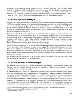 télécharger un qui est gratuit comme Microsoft Security Essentials52
ou Avast53
. Pour être alerte, il faut
toujours au minimum vérifier que le fichier que vous ouvrez est bien du type qui vous intéresse. Par
exemple, si l'extension du fichier est “.exe”, c'est un exécutable, alors si vous vous attendez à de la
musique, c'est clairement un virus puisque vous devriez plutôt avoir une extension comme “.mp3”,
“.ogg” ou “.flac”. Pour en savoir plus sur les extensions, allez voir une prochaine section54
.
9.4 Dû aux injections de scripts
Plusieurs sites web permettent aux utilisateurs de laisser des commentaires ou des messages qui sont
visibles par tous. Par exemple, un forum, un guestbook ou un commentaire sur un billet de blogue sont
des endroits où n'importe qui peut écrire. Si le site est bien fait, il ne permet pas d'inclure des balises
HTML ou JavaScript dans le message, mais s'il est mal fait, il pourrait le permettre. Dans ce cas, il est
possible de faire afficher des images d'un autre site, d'appeler des fonctions d'un autre site ou de faire
planter le navigateur web du visiteur.
Prenons un forum de discussion qui n'est pas sécurisé. Dans un message qui est beaucoup consulté, un
attaquant pourrait écrire une réponse qui inclut du code JavaScript qui ferait écrire un nouveau message
à tout le monde qui le lit. Ainsi, s'il y a 1000 personnes qui lisent la réponse, il y aura 1000 nouveaux
messages sur le forum, ce qui le rendrait illisible. Au lieu d'ajouter un message, l'attaquant pourrait
plutôt appeler la fonction d'effacement d'un message et s'il y avait un modérateur qui lisait cette
réponse, il effacerait automatiquement le message visé par l'attaque.
Ce dernier exemple était pour un forum non sécurisé et les fonctionnalités demandées étaient pour ce
même forum. Par contre, il est aussi possible de faire appeler des fonctionnalités d'un autre site web.
C'est ce qui s'appelle du "cross scripting". Cela permet de faire créer un message sur Facebook si
l'utilisateur est connecté à son compte simplement en lisant une réponse d'un forum mal codé. Par
contre, les navigateurs ont quelques protections contre ces attaques, mais de nouvelles failles peuvent
toujours être trouvées.
La seule façon de s'en prémunir, c'est en ne visitant que des sites web qui sont bien faits, ce qui n'est
pas possible de savoir à l'avance en tant qu'utilisateur.
9.5 Dû aux pourriels et hameçonnages
Le pourriel, c'est recevoir des courriels publicitaires non sollicités. Vous pourriez recevoir des
messages sur des produits pharmaceutiques, des logiciels à rabais (souvent piratés) et autres
d'entreprises que vous ne connaissez pas.
L'hameçonnage, c'est d'essayer de vous soutirer des informations confidentielles en se faisant passer
pour une entreprise que vous connaissez ou en vous suppliant d'aider un mourant à transférer une
somme substantielle d'argent à une fondation en vous offrant une partie de ce montant. La première
situation s'apparente souvent aux pourriels: vous recevez un courriel de votre banque vous disant que
votre compte va être fermé à moins que vous ne vous connectiez en utilisant le lien inclus dans le
message. En cliquant dessus, vous atterrissez sur un site qui ressemble au panneau de connexion de
votre banque, mais si vous regardez l’URL du site, vous verrez que ce n'est pas tout à fait le même. En
entrant votre numéro de compte et votre mot de passe, ceux-ci seront envoyés à l'attaquant. Dans le
52 http://windows.microsoft.com/fr-CA/windows/security-essentials-download : Anti-virus gratuit de Microsoft
53 http://www.avast.com/fr-fr/free-antivirus-download : Anti-virus gratuit
54 Voir chapitre 19 à la page 92
59
 