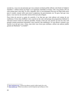 second cas, vous avez une personne qui vous contacte en disant qu'elle sollicite votre bonté en l'aidant à
transférer 1 million d'euros du Niger à un organisme charitable en France. Elle vous promet 10% de
cette somme pour votre aide. Si vous y répondez, elle va vous demander d'envoyer au Niger mille euros
pour le notaire, ensuite mille euros pour la paperasse du gouvernement, etc. En gros, tant que vous
payez, vous recevrez de nouvelles raisons d'envoyer plus d'argent.
Pour éviter de recevoir ce genre de courriels, il ne faut pas que votre adresse soit connue de ces
malfaiteurs. Évitez donc d'afficher votre courriel sur des sites web puisque des programmes ballaient le
web pour trouver toutes les adresses possibles. Ensuite, évitez de vous inscrire sur tous les sites web
puisque certains pourraient transmettre votre courriel à des malfaiteurs. Si vous désirez vraiment vous
inscrire à un site qui vous y force, mais dont vous n'avez pas confiance, utilisez une adresse jetable
gratuite de Mailinator55
ou Jetable56
.
55 http://mailinator.com : Utiliser une adresse courriel visible à partir de ce site
56 http://jetable.org : Obtenir une adresse courriel temporaire qui redirige au vôtre
60
 