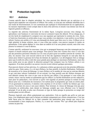 10 Protection logicielle
10.1 Antivirus
Comme spécifié dans le chapitre précédent, les virus peuvent être détectés par un antivirus et ce
logiciel peut empêcher son exécution et l'effacer. Par contre, ce n'est pas une méthode infaillible due à
leur mode de fonctionnement. Je vais commencer par expliquer le fonctionnement de ces applications,
les mesures importantes à tenir compte dans le choix d'un antivirus et ensuite vous donner une liste de
logiciels gratuits et efficaces.
La majorité des antivirus fonctionnent de la même façon. Lorsqu'un nouveau virus émerge, les
spécialistes vont l'analyser et vont tenter de trouver comment il peut être détecté. S'il ne change pas, il
est très facile de simplement le comparer avec une signature qui représente le contenu du virus. Ainsi,
si l'antivirus fonctionne en arrière-plan et que vous accédez à un répertoire, à une archive ou un fichier
infecté, l'action sera arrêtée et il vous sera demandé de choisir quoi faire avec le virus. L'effacer est en
règle générale la bonne solution, mais si vous n'êtes pas certain, vous pouvez toujours le mettre en
quarantaine. Cette option déplace le virus dans un endroit où il ne sera jamais exécuté, mais d'où vous
pourrez le restaurer si vous le désirez.
Comme spécifié, seulement les nouveaux virus qui se propagent beaucoup vont être remarqués par les
experts et ensuite analysés pour vous protéger. Vous pouvez donc être victime d'un virus si vous êtes
une des premières personnes infectées ou si le virus est prévu pour un nombre restreint de victimes. De
plus, les anciens virus sont souvent enlevés de la liste des signatures lorsqu'ils ne sont plus dans la
nature pour rétrécir la grosseur de la base de données de signatures. Les développeurs font ce ménage
parce que la taille de celle-ci doit être assez grande pour protéger un maximum d'utilisateurs, mais être
assez petite pour ne pas ralentir la détection puisqu'il faut comparer tous les fichiers utilisés à ces
signatures. Il est donc possible à un ancien virus de revenir infecter quelques personnes.
Pour pouvoir choisir un bon antivirus, il y a plusieurs critères qui peuvent avoir des priorités différentes
selon les gens. Entre autres, il y a le taux d'échecs, les faux positifs, la facilité d'utilisation, l'utilisation
de ressources et la vitesse de balayage. Le taux d'échecs est le nombre de virus qui ne sont pas détectés
et qui vont donc infecter l'ordinateur s'il est exécuté. Les faux positifs sont des fichiers normaux qui
sont détectés comme des virus et que vous ne devriez pas effacer. C'est pourquoi si vous n'êtes pas
certain, mieux vaut les mettre en quarantaine que les effacer. La facilité d'utilisation est très subjective,
mais pour les particuliers, c'est souvent ce qu'ils vont regarder en premier puisque le restant est trop
obscur pour eux. L'utilisation de ressources c'est surtout pour le programme qui roule en arrière plan:
s'il est gourmand en mémoire, il ralentira votre machine et s'il est lent à vérifier les fichiers que vous
ouvrez, l'ouverture de ceux-ci sera aussi ralentie. Pour terminer, la vitesse de balayage n'est pas pour
l'exécution en arrière-plan, mais durant un balayage complet que vous effectuez avec le logiciel
principal. Il est de plus en plus rare d'exécuter ce type de tâche puisque la protection en temps réel
(arrière-plan) est très efficace.
Plusieurs logiciels sont offerts gratuitement aux particuliers. Cela ne signifie pas qu'ils ne sont pas
bons, c'est simplement parce que la facture est donnée uniquement aux clients commerciaux. C'est une
belle façon pour les éditeurs de se faire connaitre des particuliers pour ensuite que ceux-ci les
recommandent à leurs employeurs. Parfois, il y a aussi des versions "Pro" qui offrent plus d'options
comme un pare-feu.
61
 