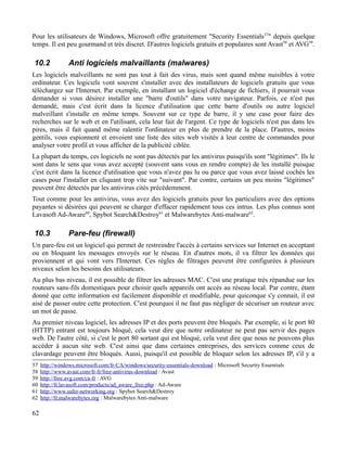 Pour les utilisateurs de Windows, Microsoft offre gratuitement "Security Essentials57
" depuis quelque
temps. Il est peu gourmand et très discret. D'autres logiciels gratuits et populaires sont Avast58
et AVG59
.
10.2 Anti logiciels malvaillants (malwares)
Les logiciels malveillants ne sont pas tout à fait des virus, mais sont quand même nuisibles à votre
ordinateur. Ces logiciels vont souvent s'installer avec des installateurs de logiciels gratuits que vous
téléchargez sur l'Internet. Par exemple, en installant un logiciel d'échange de fichiers, il pourrait vous
demander si vous désirez installer une "barre d'outils" dans votre navigateur. Parfois, ce n'est pas
demandé, mais c'est écrit dans la licence d'utilisation que cette barre d'outils ou autre logiciel
malveillant s'installe en même temps. Souvent sur ce type de barre, il y une case pour faire des
recherches sur le web et en l'utilisant, cela leur fait de l'argent. Ce type de logiciels n'est pas dans les
pires, mais il fait quand même ralentir l'ordinateur en plus de prendre de la place. D'autres, moins
gentils, vous espionnent et envoient une liste des sites web visités à leur centre de commandes pour
analyser votre profil et vous afficher de la publicité ciblée.
La plupart du temps, ces logiciels ne sont pas détectés par les antivirus puisqu'ils sont "légitimes". Ils le
sont dans le sens que vous avez accepté (souvent sans vous en rendre compte) de les installé puisque
c'est écrit dans la licence d'utilisation que vous n'avez pas lu ou parce que vous avez laissé cochés les
cases pour l'installer en cliquant trop vite sur "suivant". Par contre, certains un peu moins "légitimes"
peuvent être détectés par les antivirus cités précédemment.
Tout comme pour les antivirus, vous avez des logiciels gratuits pour les particuliers avec des options
payantes si désirées qui peuvent se charger d'effacer rapidement tous ces intrus. Les plus connus sont
Lavasoft Ad-Aware60
, Spybot Search&Destroy61
et Malwarebytes Anti-malware62
.
10.3 Pare-feu (firewall)
Un pare-feu est un logiciel qui permet de restreindre l'accès à certains services sur Internet en acceptant
ou en bloquant les messages envoyés sur le réseau. En d'autres mots, il va filtrer les données qui
proviennent et qui vont vers l'Internet. Ces règles de filtrages peuvent être configurées à plusieurs
niveaux selon les besoins des utilisateurs.
Au plus bas niveau, il est possible de filtrer les adresses MAC. C'est une pratique très répandue sur les
routeurs sans-fils domestiques pour choisir quels appareils ont accès au réseau local. Par contre, étant
donné que cette information est facilement disponible et modifiable, pour quiconque s'y connait, il est
aisé de passer outre cette protection. C'est pourquoi il ne faut pas négliger de sécuriser un routeur avec
un mot de passe.
Au premier niveau logiciel, les adresses IP et des ports peuvent être bloqués. Par exemple, si le port 80
(HTTP) entrant est toujours bloqué, cela veut dire que notre ordinateur ne peut pas servir des pages
web. De l'autre côté, si c'est le port 80 sortant qui est bloqué, cela veut dire que nous ne pouvons plus
accéder à aucun site web. C'est ainsi que dans certaines entreprises, des services comme ceux de
clavardage peuvent être bloqués. Aussi, puisqu'il est possible de bloquer selon les adresses IP, s'il y a
57 http://windows.microsoft.com/fr-CA/windows/security-essentials-download : Microsoft Security Essentials
58 http://www.avast.com/fr-fr/free-antivirus-download : Avast
59 http://free.avg.com/ca-fr : AVG
60 http://fr.lavasoft.com/products/ad_aware_free.php : Ad-Aware
61 http://www.safer-networking.org : Spybot Search&Destroy
62 http://fr.malwarebytes.org : Malwarebytes Anti-malware
62
 