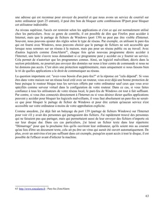une adresse qui est reconnue pour envoyer du pourriel et que nous avons un service de courriel sur
notre ordinateur (port 25 entrant), il peut être bon de bloquer cette combinaison IP/port pour bloquer
cet utilisateur indésirable.
Au niveau supérieur, l'accès est restreint selon les applications et c'est ce qui est normalement utilisé
chez les particuliers. Avec ce genre de contrôle, il est possible de dire que Firefox peut accéder à
Internet, mais que le partage de fichiers de Windows (port 139) ne peut pas être visible d'Internet.
Souvent, nous pouvons ajouter des règles selon le type de réseau. Par exemple, en utilisant le pare-feu
qui est fourni avec Windows, nous pouvons choisir que le partage de fichiers ne soit accessible que
lorsque nous sommes sur un réseau à la maison, mais pas pour un réseau public ou au travail. Avec
d'autres logiciels comme ZoneAlarm63
, chaque fois qu'un nouveau programme désire accéder à
l'Internet, une boite s'ouvre nous demandant si ce programme peut y accéder ou y fournir un service.
Cela permet de n'autoriser que les programmes connus. Ainsi, un logiciel malveillant, décris dans la
section précédente, ne pourrait pas envoyer des données sur nous à leur centre de commande si nous ne
lui donnons pas accès. C'est alors une protection supplémentaire, mais uniquement si nous faisons bien
le tri de quelles applications a le droit de communiquer au réseau.
La question importante est: "avez-vous besoin d'un pare-feu?" et la réponse est "cela dépend". Si vous
êtes dans votre maison sur un réseau local créé avec un routeur, vous avez déjà une bonne protection de
base puisque le routeur bloque tous les services offerts par votre ordinateur sauf ceux que vous avez
spécifiés comme serveur virtuel dans la configuration de votre routeur. Dans ce cas, si vous faites
confiance à tous les utilisateurs de votre réseau local, le pare-feu de Windows est tout à fait suffisant.
Par contre, si vous êtes connectés directement à l'Internet ou si vous désirez dicter quelles applications
peuvent y accéder pour bloquer les logiciels malveillants, il vous faut absolument un pare-feu ne serait-
ce que pour bloquer le partage de fichier de Windows et pour être certain qu'aucun service n'est
accessible sur votre ordinateur à moins de votre approbation explicite.
Comme anecdote, j'ai déjà fait un balayage du port 139 (partage de fichiers Windows) sur l'Internet
pour voir s'il y avait des personnes qui partageaient des fichiers. J'ai rapidement trouvé des personnes
qui ne faisaient pas que partager, mais qui permettaient aussi de leur envoyer des fichiers n'importe où
sur leur disque dur. Dans ces cas particuliers, j'ai laissé un fichier texte dans leur répertoire
"Démarrage" pour que la prochaine fois qu'ils ouvriront leur ordinateur, qu'ils soient mis au courant
qu'au lieu d'être un document texte, cela ait pu être un virus qui aurait été ouvert automatiquement. De
plus, avoir un antivirus n'est pas suffisant dans cet exemple, puisqu'en ayant accès à tout le disque, il est
possible de l'effacer avant d'infecter la machine.
63 http://www.zonealarm.fr : Pare-feu ZoneAlarm
63
 