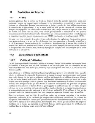 11 Protection sur Internet
11.1 HTTPS
Comme spécifiées dans la section sur le réseau Internet, toutes les données transférées entre deux
ordinateurs passent par plusieurs autres ordinateurs et ces intermédiaires peuvent voir et conserver une
copie de ces informations. Lorsque votre navigation se limite à regarder des sites publics comme ceux
de nouvelles ou d’apprentissage, il n’y a aucun problème à ce que ce contenu soit connu de tous
puisqu’il est déjà public. Par contre, si vous désirez voir votre compte bancaire en ligne ou même faire
des achats avec votre carte de crédit, vous voulez que seulement le destinataire et vous puissiez
connaitre ces informations et vous voulez être certains que votre destinataire est bien votre banque ou
le magasin en question. Ce sont les deux points que HTTPS vient ajouter au simple protocole HTTP.
Lorsque vous vous connectez à un site web en mode sécurisé, il y a plusieurs choses qui se passent
entre votre navigateur et le serveur. Lors de la connexion, votre navigateur va demander le certificat et
la clé de cryptage à l’autre ordinateur. Le certificat sert à confirmer que le site est bien celui qu’il
prétend être. Ainsi, une personne malveillante ne peut pas faire d’attaques d’homme au milieu sans que
le navigateur ne vous avertisse. Puis, la clé de cryptage sert à crypter tous les échangent qui se feront
entre vous et le service web.
11.2 Les certificats d'authenticité
11.2.1 L'utilité et l'utilisation
Un des grands problèmes d'Internet (et parfois un avantage) est que tout le monde est anonyme. Dans
ce contexte, il n'est pas aisé de faire confiance à un site web pour faire du commerce ou des
transactions bancaires étant donné qu'il pourrait y avoir un usurpateur entre nous et le service que nous
désirons accéder.
Une solution a ce problème est d'utiliser la cryptographie pour prouver notre identité. Grâce aux clés
privées et publiques, il est possible de s'annoncer au monde et prouver que nos messages sont bien de
nous en les signant. Un site web va utiliser un certificat qui contient la clé publique du serveur. Comme
ce site est le seul à avoir la clé privée, il est le seul à pouvoir écrire des messages qui seront par la suite
lisibles avec la clé publique. Avec ce système, il est possible de confirmer qu'un serveur est bien celui à
accéder, mais puisque c'est lui qui nous fournit le certificat, un usurpateur n'a qu'à créer son propre
certificat et nous envoyer ce dernier. C'est ce qu'on appelle un certificat signé par soi-même puisqu'il
est signé par le site lui-même. Lorsque nous accédons à ce type de site, le navigateur nous avertira que
la communication est cryptée, mais que le site n'est pas authentifié. C'est suffisant si c'est un site
personnel, mais pour prouver que c'est bien votre banque, un organisme tiers doit signer le certificat.
Tous les navigateurs ont une liste de certificats racines de certaines entreprises et de certains
organismes en lesquels ils ont confiance que leur processus de signature est suffisant. Par exemple, les
navigateurs font confiance à Verizon pour que ce dernier vérifie bien l'identité des gens derrière le site
web qu'il va approuver avec une signature. Par exemple, il va vérifier que ce sont bien des employés
mandatés par la banque qui demande un certificat. Puisque Verizon peut signer des certificats, son
certificat dans le navigateur en est un appelé "intermédiaire".
64
 
