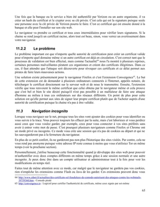 Une fois que la banque ou le service a bien été authentifié par Verizon ou un autre organisme, il va
créer un hash du certificat et le crypter avec sa clé privée. C'est cela qui est la signature puisque seule
une personne avec la clé privée de Verizon pourra le faire. C'est ce certificat qui est ensuite donné à la
banque et elle peut l'installer sur son site web.
Le navigateur va prendre ce certificat et tous ceux intermédiaires pour vérifier leurs signatures. Si la
chaine se rend jusqu'à un certificat racine, alors tout est beau, sinon, vous verrez un avertissement dans
votre navigateur.
11.2.2 Le problème
Le problème important est que n'importe quelle autorité de certification peut créer un certificat valide
pour n'importe quel domaine même si un autre certificat est déjà en circulation. C'est correct tant que le
processus de validation est bien effectué, mais comme l'actualité64
nous l'a montré à plusieurs reprises,
certaines personnes malveillantes piratent ces organismes et créent des certificats illégitimes. Dans ce
cas, il faut attendre que l'attaque soit découverte pour révoquer ces certificats et ce délai permet aux
pirates de faire leurs mauvaises actions.
Une solution existe présentement pour le navigateur Firefox et c'est l'extension Convergence65
. Le but
de cette extension est de demander à plusieurs ordinateurs connectés à l'Internet, appelés notaire, de
télécharger le certificat directement sur le serveur web et de nous le transmettre. Ensuite, l'extension
vérifie que tous renvoient le même certificat que celui obtenu par le navigateur même et cela prouve
que c'est bel et bien le site désiré puisqu'il n'est pas possible à un malfaiteur de faire une attaque
d'homme au milieu à tous ces ordinateurs sur des réseaux différents. Un point de plus pour cette
solution est qu'elle permet aux sites de signer leur propre certificat plutôt que de l'acheter auprès d'une
autorité de certification puisque la chaine n'a pas à être validée.
11.3 Navigation incognito
Lorsque vous naviguez sur le net, presque tous les sites vont ajouter des cookies pour vous identifier ou
vous suivre à la trace. Vous pouvez toujours les effacer par la suite, mais c'est laborieux et vous perdrez
aussi ceux que vous voulez garder, par exemple, ceux pour vous connecter à vos sites préférés sans
avoir à entrer votre mot de passe. C'est pourquoi plusieurs navigateurs comme Firefox et Chrome ont
un mode privé ou incognito. Ce mode vous crée une session qui n'a pas de cookies au départ et qui ne
les sauvegarderont pas à la fermeture du navigateur.
En plus de ce petit confort, ils ne garderont pas non plus l'historique des sites visités. Par contre, cela ne
vous rend pas anonyme puisque votre adresse IP reste connue à moins que vous n'utilisiez Tor en même
temps (voir la prochaine section).
Personnellement, j'utilise beaucoup cette fonctionnalité quand je développe des sites web pour pouvoir
m'authentifier avec deux comptes différents en même temps grâce à une session normale et une autre
incognito. Je peux donc être dans un compte utilisateur et administrateur tout à la fois pour voir les
modifications en temps réel.
Faites tout de même attention avec ce mode, car malgré que le navigateur ne gardera pas vos cookies,
rien n'empêche les extensions comme Flash ou Java de les garder. Ces extensions peuvent donc vous
64 http://www.zdnet.fr/actualites/des-certificats-ssl-frauduleux-de-comodo-autorisent-des-attaques-contre-les-webmails-
39759360.htm : Comodo piraté
65 http://convergence.io : Logiciel pour certifier l'authenticité de certificats, même ceux signés par soi-même
65
 