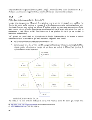 compromettre et c'est pourquoi le navigateur Google Chrome désactive toutes les extensions. Il y a
d'ailleurs des extensions qui permettent de désactiver toutes ces fonctionnalités aisément.
11.4 Tor
(Vidéo d'explications de ce chapitre disponible66
)
Lorsque nous naviguons sur l’Internet, il est possible pour le serveur web auquel nous accédons (tel
Google) de savoir quelle machine se connecte à lui (en l’occurrence, notre machine) puisque notre
fournisseur Internet nous assigne une adresse IP qui est unique tant que nous restons connectés sur
notre compte Internet. Certains fournisseurs vont changer l'adresse à la prochaine connexion, mais en
connaissant la date, l'heure et l'IP d'une connexion, il est possible de savoir qui est derrière en
demandant au fournisseur.
Tor67
permet de cacher notre IP en traversant un réseau d’ordinateurs et en laissant le dernier
communiquer avec le serveur web que nous désirons. Cela permet deux choses:
• Rester anonyme en cachant notre véritable adresse IP
• Communiquer avec des services web bloqués par un fournisseur Internet (par exemple, la Chine
bloque certains sites, mais en passant par un réseau qui sort de la Chine, il est possible de
communiquer avec ces serveurs)
Par contre, il y a aussi certaines pratiques à suivre pour éviter de laisser des traces qui peuvent nous
66 http://www.foilen.com/category/logiciel/tor : Vidéo sur l'utilisation de Tor
67 https://www.torproject.org : Site officiel de Tor
66
Illustration 25: Tor : Route sur Tor
 