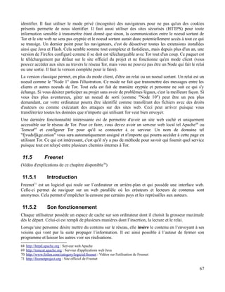 identifier. Il faut utiliser le mode privé (incognito) des navigateurs pour ne pas qu'un des cookies
présents permette de nous identifier. Il faut aussi utiliser des sites sécurisés (HTTPS) pour toute
information sensible à transmettre étant donné que sinon, la communication entre le noeud sortant de
Tor et le site web ne sera pas cryptée et le noeud sortant aurait donc potentiellement accès à tout ce qui
se transige. Un dernier point pour les navigateurs, c'est de désactiver toutes les extensions installées
ainsi que Java et Flash. Cela semble somme tout complexe et fastidieux, mais depuis plus d'un an, une
version de Firefox configuré comme il se doit est téléchargeable avec Tor tout d'un coup. Ce paquet est
le téléchargement par défaut sur le site officiel du projet et ne fonctionne qu'en mode client (vous
pouvez accéder aux sites au travers le réseau Tor, mais vous ne pouvez pas être un Node qui fait le relai
ou une sortie. Il faut la version complète pour le faire).
La version classique permet, en plus du mode client, d'être un relai ou un noeud sortant. Un relai est un
noeud comme le "Node 1" dans l'illustration. Ce mode ne fait que transmettre des messages entre les
clients et autres noeuds de Tor. Tout cela est fait de manière cryptée et personne ne sait ce qui s'y
échange. Si vous désirez participer au projet sans avoir de problèmes légaux, c'est la meilleure façon. Si
vous êtes plus aventureux, gérer un noeud de sorti (comme "Node 10") peut être un peu plus
demandant, car votre ordinateur pourra être identifié comme transférant des fichiers avec des droits
d'auteurs ou comme exécutant des attaques sur des sites web. Ceci peut arriver puisque vous
transféreriez toutes les données que n'importe qui utilisant Tor veut bien envoyer.
Une dernière fonctionnalité intéressante est de permettre d'avoir un site web caché et uniquement
accessible sur le réseau de Tor. Pour ce faire, vous devez avoir un serveur web local tel Apache68
ou
Tomcat69
et configurer Tor pour qu'il se connecter à ce serveur. Un nom de domaine tel
"fjvudsfjkge.onion" vous sera automatiquement assigné et n'importe qui pourra accéder à cette page en
utilisant Tor. Ce qui est intéressant, c'est qu'il n'y a pas de méthode pour savoir qui fournit quel service
puisque tout est relayé entre plusieurs chemins internes à Tor.
11.5 Freenet
(Vidéo d'explications de ce chapitre disponible70
)
11.5.1 Introduction
Freenet71
est un logiciel qui roule sur l’ordinateur en arrière-plan et qui possède une interface web.
Celle-ci permet de naviguer sur un web parallèle où les créateurs et lecteurs de contenus sont
anonymes. Cela permet d’empêcher la censure par certains pays et les représailles aux auteurs.
11.5.2 Son fonctionnement
Chaque utilisateur possède un espace de cache sur son ordinateur dont il choisit la grosseur maximale
dès le départ. Celui-ci est rempli de plusieurs manières dont l’insertion, la lecture et le relai.
Lorsqu’une personne désire mettre du contenu sur le réseau, elle insère le contenu en l’envoyant à ses
voisins qui vont par la suite propager l’information. Il est ainsi possible à l’auteur de fermer son
programme et laisser les autres voir ses réalisations.
68 http://httpd.apache.org : Serveur web Apache
69 http://tomcat.apache.org : Serveur d'applications web Java
70 http://www.foilen.com/category/logiciel/freenet : Vidéos sur l'utilisation de Freenet
71 http://freenetproject.org : Site officiel de Freenet
67
 