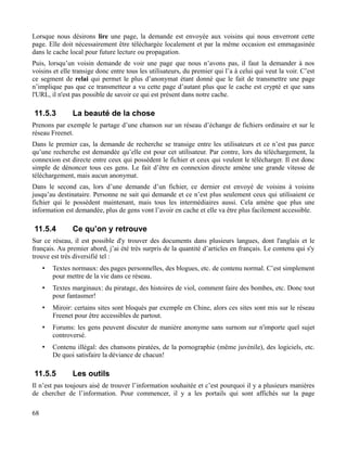 Lorsque nous désirons lire une page, la demande est envoyée aux voisins qui nous enverront cette
page. Elle doit nécessairement être téléchargée localement et par la même occasion est emmagasinée
dans le cache local pour future lecture ou propagation.
Puis, lorsqu’un voisin demande de voir une page que nous n’avons pas, il faut la demander à nos
voisins et elle transige donc entre tous les utilisateurs, du premier qui l’a à celui qui veut la voir. C’est
ce segment de relai qui permet le plus d’anonymat étant donné que le fait de transmettre une page
n’implique pas que ce transmetteur a vu cette page d’autant plus que le cache est crypté et que sans
l'URL, il n'est pas possible de savoir ce qui est présent dans notre cache.
11.5.3 La beauté de la chose
Prenons par exemple le partage d’une chanson sur un réseau d’échange de fichiers ordinaire et sur le
réseau Freenet.
Dans le premier cas, la demande de recherche se transige entre les utilisateurs et ce n’est pas parce
qu’une recherche est demandée qu’elle est pour cet utilisateur. Par contre, lors du téléchargement, la
connexion est directe entre ceux qui possèdent le fichier et ceux qui veulent le télécharger. Il est donc
simple de dénoncer tous ces gens. Le fait d’être en connexion directe amène une grande vitesse de
téléchargement, mais aucun anonymat.
Dans le second cas, lors d’une demande d’un fichier, ce dernier est envoyé de voisins à voisins
jusqu’au destinataire. Personne ne sait qui demande et ce n’est plus seulement ceux qui utilisaient ce
fichier qui le possèdent maintenant, mais tous les intermédiaires aussi. Cela amène que plus une
information est demandée, plus de gens vont l’avoir en cache et elle va être plus facilement accessible.
11.5.4 Ce qu’on y retrouve
Sur ce réseau, il est possible d'y trouver des documents dans plusieurs langues, dont l'anglais et le
français. Au premier abord, j’ai été très surpris de la quantité d’articles en français. Le contenu qui s'y
trouve est très diversifié tel :
• Textes normaux: des pages personnelles, des blogues, etc. de contenu normal. C’est simplement
pour mettre de la vie dans ce réseau.
• Textes marginaux: du piratage, des histoires de viol, comment faire des bombes, etc. Donc tout
pour fantasmer!
• Miroir: certains sites sont bloqués par exemple en Chine, alors ces sites sont mis sur le réseau
Freenet pour être accessibles de partout.
• Forums: les gens peuvent discuter de manière anonyme sans surnom sur n'importe quel sujet
controversé.
• Contenu illégal: des chansons piratées, de la pornographie (même juvénile), des logiciels, etc.
De quoi satisfaire la déviance de chacun!
11.5.5 Les outils
Il n’est pas toujours aisé de trouver l’information souhaitée et c’est pourquoi il y a plusieurs manières
de chercher de l’information. Pour commencer, il y a les portails qui sont affichés sur la page
68
 