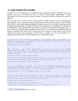 2 L'état d'esprit d'un hacker
Un hacker, c'est tout simplement une personne qui aime apprendre comment fonctionne tout ce qui
l'entoure que ce soit les humains, les lois, les finances, l'électronique, l'informatique et autres
technologies. C'est une personne curieuse de nature et qui aime trouver les limites pour mieux les
dépasser.
Pour ceux qui ont vu le film Hackers1
sorti en 1995, les effets visuels ne vous ont sûrement pas
impressionnés, mais la culture qui émane de cette histoire est celle qui nous intéresse. Bien entendu,
dans le film, les personnages dépassent parfois la simple curiosité et s'en vont dans le côté plus sombre
en téléphonant gratuitement, en piratant l'ordinateur d'une entreprise ou en manipulant les informations
pour déranger la vie de l'agent du FBI, mais à la base, le désir de tout connaitre et de partager avec ses
pairs est l'essence même du hacking. D'ailleurs dans ce film, il y a un moment où un agent du FBI lit un
extrait du manifeste d'un hacker. Voici le texte écrit par The Mentor en 1986 dans la revue Phrack
traduit par NeurAlien pour le magazine No Way Volume I, numéro 3. Je l'ai un peu modifié, car il
manquait quelques bouts de la version originale et il y avait plusieurs fautes.
Un autre s'est fait prendre aujourd'hui, c'est partout dans les journaux. "Un
adolescent arrêté pour un scandale de crime informatique", "Arrestation d'un hacker
après le piratage d'une banque"...
Satanés gosses. Tous les mêmes.
Mais avez-vous, dans votre psychologie à trois pièces et votre profil
technocratique de 1950, un jour pensé à regarder le monde derrière les yeux d'un
hacker? Ne vous êtes-vous jamais demandé ce qui l'avait fait agir, quelles forces
l'avaient modelé?
Je suis un hacker, entrez dans mon monde...
Le mien est un monde qui commence avec l'école... Je suis plus astucieux que la
plupart des autres enfants, les conneries qu'ils m'apprennent me lassent...
Satanés sous performants. Tous les mêmes.
Je suis au collège ou au lycée. J'ai écouté les professeurs expliquer pour la
quinzième fois comment réduire une fraction. Je l'ai compris. "Non, Mme Dubois, je
ne peux pas montrer mon travail. Je l'ai fait dans ma tête..."
Satanés gosses. Il l'a certainement copié. Tous les mêmes.
J'ai fait une découverte aujourd'hui. J'ai trouvé un ordinateur. Attends une
minute, c'est cool. Ça fait ce que je veux. Si ça fait une erreur, c'est parce
que je me suis planté. Pas parce qu'il ne m'aime pas...
Ou parce qu'il se sent menacé par moi...
Ou parce qu'il pense que je suis petit filou...
Ou parce qu'il n'aime pas enseigner et qu'il ne devrait pas être là...
1 http://www.imdb.com/title/tt0113243 : Film Hacker
7
 
