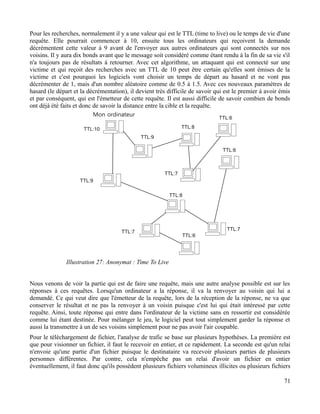 Pour les recherches, normalement il y a une valeur qui est le TTL (time to live) ou le temps de vie d'une
requête. Elle pourrait commencer à 10, ensuite tous les ordinateurs qui reçoivent la demande
décrémentent cette valeur à 9 avant de l'envoyer aux autres ordinateurs qui sont connectés sur nos
voisins. Il y aura dix bonds avant que le message soit considéré comme étant rendu à la fin de sa vie s'il
n'a toujours pas de résultats à retourner. Avec cet algorithme, un attaquant qui est connecté sur une
victime et qui reçoit des recherches avec un TTL de 10 peut être certain qu'elles sont émises de la
victime et c'est pourquoi les logiciels vont choisir un temps de départ au hasard et ne vont pas
décrémenter de 1, mais d'un nombre aléatoire comme de 0.5 à 1.5. Avec ces nouveaux paramètres de
hasard (le départ et la décrémentation), il devient très difficile de savoir qui est le premier à avoir émis
et par conséquent, qui est l'émetteur de cette requête. Il est aussi difficile de savoir combien de bonds
ont déjà été faits et donc de savoir la distance entre la cible et la requête.
Nous venons de voir la partie qui est de faire une requête, mais une autre analyse possible est sur les
réponses à ces requêtes. Lorsqu'un ordinateur a la réponse, il va la renvoyer au voisin qui lui a
demandé. Ce qui veut dire que l'émetteur de la requête, lors de la réception de la réponse, ne va que
conserver le résultat et ne pas la renvoyer à un voisin puisque c'est lui qui était intéressé par cette
requête. Ainsi, toute réponse qui entre dans l'ordinateur de la victime sans en ressortir est considérée
comme lui étant destinée. Pour mélanger le jeu, le logiciel peut tout simplement garder la réponse et
aussi la transmettre à un de ses voisins simplement pour ne pas avoir l'air coupable.
Pour le téléchargement de fichier, l'analyse de trafic se base sur plusieurs hypothèses. La première est
que pour visionner un fichier, il faut le recevoir en entier, et ce rapidement. La seconde est qu'un relai
n'envoie qu'une partie d'un fichier puisque le destinataire va recevoir plusieurs parties de plusieurs
personnes différentes. Par contre, cela n'empêche pas un relai d'avoir un fichier en entier
éventuellement, il faut donc qu'ils possèdent plusieurs fichiers volumineux illicites ou plusieurs fichiers
71
Illustration 27: Anonymat : Time To Live
 