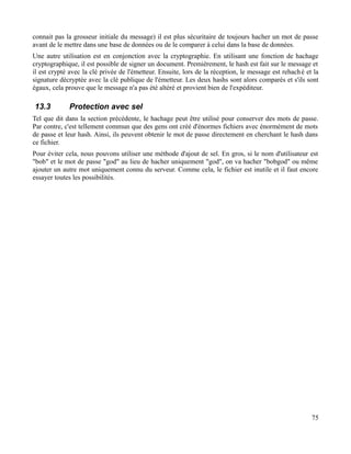 connait pas la grosseur initiale du message) il est plus sécuritaire de toujours hacher un mot de passe
avant de le mettre dans une base de données ou de le comparer à celui dans la base de données.
Une autre utilisation est en conjonction avec la cryptographie. En utilisant une fonction de hachage
cryptographique, il est possible de signer un document. Premièrement, le hash est fait sur le message et
il est crypté avec la clé privée de l'émetteur. Ensuite, lors de la réception, le message est rehaché et la
signature décryptée avec la clé publique de l'émetteur. Les deux hashs sont alors comparés et s'ils sont
égaux, cela prouve que le message n'a pas été altéré et provient bien de l'expéditeur.
13.3 Protection avec sel
Tel que dit dans la section précédente, le hachage peut être utilisé pour conserver des mots de passe.
Par contre, c'est tellement commun que des gens ont créé d'énormes fichiers avec énormément de mots
de passe et leur hash. Ainsi, ils peuvent obtenir le mot de passe directement en cherchant le hash dans
ce fichier.
Pour éviter cela, nous pouvons utiliser une méthode d'ajout de sel. En gros, si le nom d'utilisateur est
"bob" et le mot de passe "god" au lieu de hacher uniquement "god", on va hacher "bobgod" ou même
ajouter un autre mot uniquement connu du serveur. Comme cela, le fichier est inutile et il faut encore
essayer toutes les possibilités.
75
 