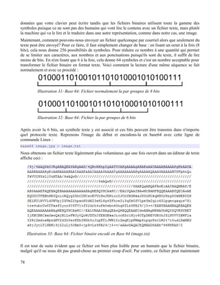 données que votre clavier peut écrire tandis que les fichiers binaires utilisent toute la gamme des
symboles puisque ce ne sont pas des humains qui vont lire le contenu avec un fichier texte, mais plutôt
la machine qui va le lire et le traduire dans une autre représentation, comme dans notre cas, une image.
Maintenant, comment pouvons-nous envoyer un fichier quelconque par courriel alors que seulement du
texte peut être envoyé? Pour ce faire, il faut simplement changer de base : en lisant un octet à la fois (8
bits), cela nous donne 256 possibilités de symboles. Pour réduire ce nombre à une quantité qui permet
de se limiter aux caractères, aux nombres et aux ponctuations puisqu'ils sont du texte, il suffit de lire
moins de bits. En n'en lisant que 6 à la fois, cela donne 64 symboles et c'est un nombre acceptable pour
transformer le fichier binaire en format texte. Voici comment la lecture d'une même séquence se fait
normalement et avec ce procédé :
Après avoir lu 6 bits, un symbole texte y est associé et ces bits peuvent être transmis dans n'importe
quel protocole texte. Reprenons l'image du début et encodons-la en base64 avec cette ligne de
commande Linux :
base64 image.jpg > image.txt
Nous obtenons un fichier texte légèrement plus volumineux qui une fois ouvert dans un éditeur de texte
affiche ceci :
Il est tout de suite évident que ce fichier est bien plus lisible pour un humain que le fichier binaire,
malgré qu'il ne nous dit pas grand-chose au premier coup d'oeil. Par contre, ce fichier peut maintenant
78
Illustration 33: Base 64: Fichier binaire encodé en Base 64 (image.txt)
Illustration 31: Base 64: Fichier normalement lu par groupes de 8 bits
Illustration 32: Base 64: Fichier lu par groupes de 6 bits
 